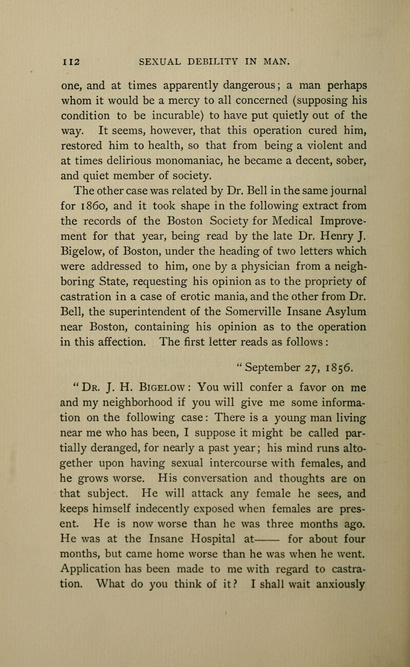 one, and at times apparently dangerous; a man perhaps whom it would be a mercy to all concerned (supposing his condition to be incurable) to have put quietly out of the way. It seems, however, that this operation cured him, restored him to health, so that from being a violent and at times delirious monomaniac, he became a decent, sober, and quiet member of society. The other case was related by Dr. Bell in the same journal for i860, and it took shape in the following extract from the records of the Boston Society for Medical Improve- ment for that year, being read by the late Dr. Henry J. Bigelow, of Boston, under the heading of two letters which were addressed to him, one by a physician from a neigh- boring State, requesting his opinion as to the propriety of castration in a case of erotic mania, and the other from Dr. Bell, the superintendent of the Somerville Insane Asylum near Boston, containing his opinion as to the operation in this affection. The first letter reads as follows:  September 27, 1856.  Dr. J. H. Bigelow : You will confer a favor on me and my neighborhood if you will give me some informa- tion on the following case: There is a young man living near me who has been, I suppose it might be called par- tially deranged, for nearly a past year; his mind runs alto- gether upon having sexual intercourse with females, and he grows worse. His conversation and thoughts are on that subject. He will attack any female he sees, and keeps himself indecently exposed when females are pres- ent. He is now worse than he was three months ago. He was at the Insane Hospital at for about four months, but came home worse than he was when he went. Application has been made to me with regard to castra- tion. What do you think of it? I shall wait anxiously
