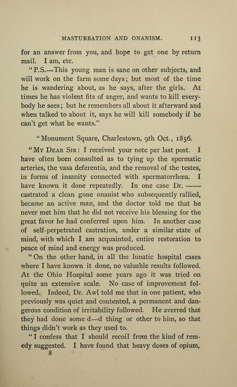 for an answer from you, and hope to get one by return mail. I am, etc. P.S.—This young man is sane on other subjects, and will work on the farm some days; but most of the time he is wandering about, as he says, after the girls. At times he has violent fits of anger, and wants to kill every- body he sees; but he remembers all about it afterward and when talked to about it, says he will kill somebody if he can't get what he wants. Monument Square, Charlestown, 9th Oct., 1856.  My Dear Sir : I received your note per last post. I have often been consulted as to tying up the spermatic arteries, the vasa deferentia, and the removal of the testes, in forms of insanity connected with spermatorrhoea. I have known it done repeatedly. In one case Dr. castrated a clean gone onanist who subsequently rallied, became an active man, and the doctor told me that he never met him that he did not receive his blessing for the great favor he had conferred upon him. In another case of self-perpetrated castration, under a similar state of mind, with which I am acquainted, entire restoration to peace of mind and energy was produced.  On the other hand, in all the lunatic hospital cases where I have known it done, no valuable results followed. At the Ohio Hospital some years ago it was tried on quite an extensive scale. No case of improvement fol- lowed. Indeed, Dr. Awl told me that in one patient, who previously was quiet and contented, a permanent and dan- gerous condition of irritability followed. He averred that they had done some d—d thing or other to him, so that things didn't work as they used to.  I confess that I should recoil from the kind of rem- edy suggested. I have found that heavy doses of opium, 8