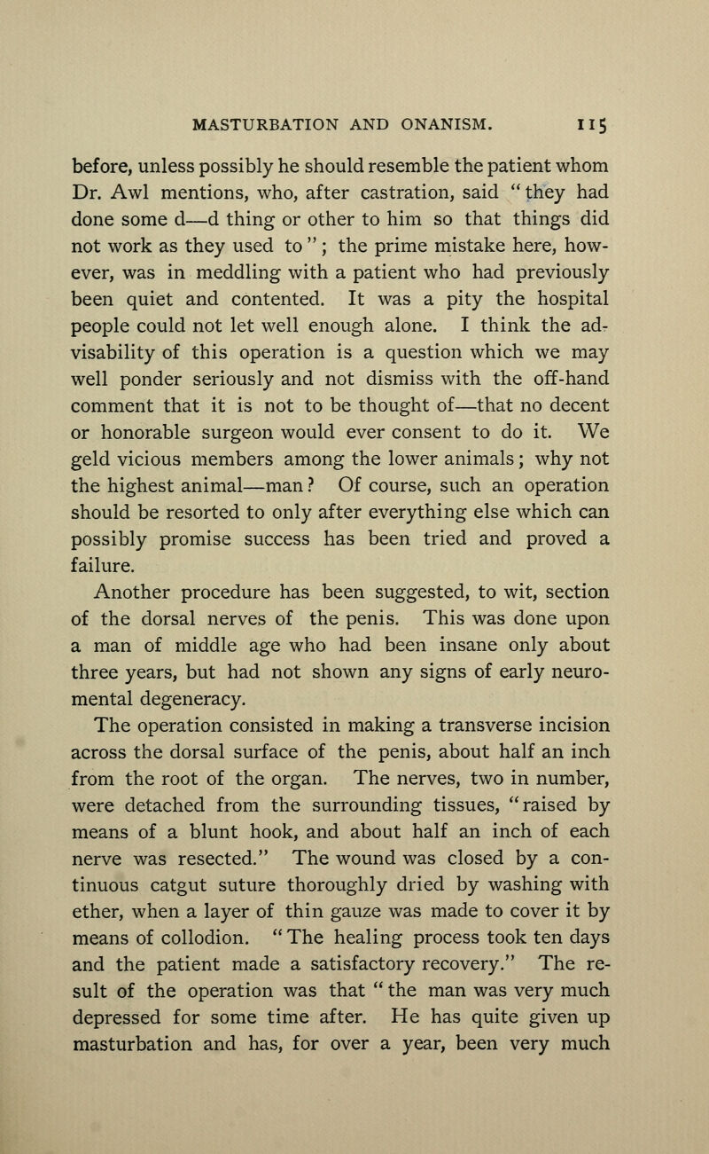 before, unless possibly he should resemble the patient whom Dr. Awl mentions, who, after castration, said  they had done some d—d thing or other to him so that things did not work as they used to  ; the prime mistake here, how- ever, was in meddling with a patient who had previously been quiet and contented. It was a pity the hospital people could not let well enough alone. I think the ad- visability of this operation is a question which we may well ponder seriously and not dismiss with the off-hand comment that it is not to be thought of—that no decent or honorable surgeon would ever consent to do it. We geld vicious members among the lower animals; why not the highest animal—man ? Of course, such an operation should be resorted to only after everything else which can possibly promise success has been tried and proved a failure. Another procedure has been suggested, to wit, section of the dorsal nerves of the penis. This was done upon a man of middle age who had been insane only about three years, but had not shown any signs of early neuro- mental degeneracy. The operation consisted in making a transverse incision across the dorsal surface of the penis, about half an inch from the root of the organ. The nerves, two in number, were detached from the surrounding tissues, raised by means of a blunt hook, and about half an inch of each nerve was resected. The wound was closed by a con- tinuous catgut suture thoroughly dried by washing with ether, when a layer of thin gauze was made to cover it by means of collodion.  The healing process took ten days and the patient made a satisfactory recovery. The re- sult of the operation was that  the man was very much depressed for some time after. He has quite given up masturbation and has, for over a year, been very much