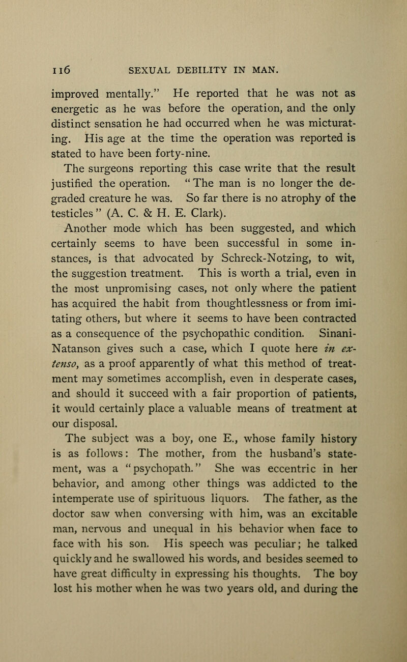 improved mentally. He reported that he was not as energetic as he was before the operation, and the only distinct sensation he had occurred when he was micturat- ing. His age at the time the operation was reported is stated to have been forty-nine. The surgeons reporting this case write that the result justified the operation. The man is no longer the de- graded creature he was. So far there is no atrophy of the testicles  (A. C. & H. E. Clark). Another mode which has been suggested, and which certainly seems to have been successful in some in- stances, is that advocated by Schreck-Notzing, to wit, the suggestion treatment. This is worth a trial, even in the most unpromising cases, not only where the patient has acquired the habit from thoughtlessness or from imi- tating others, but where it seems to have been contracted as a consequence of the psychopathic condition. Sinani- Natanson gives such a case, which I quote here in ex- tenso, as a proof apparently of what this method of treat- ment may sometimes accomplish, even in desperate cases, and should it succeed with a fair proportion of patients, it would certainly place a valuable means of treatment at our disposal. The subject was a boy, one E., whose family history is as follows: The mother, from the husband's state- ment, was a psychopath. She was eccentric in her behavior, and among other things was addicted to the intemperate use of spirituous liquors. The father, as the doctor saw when conversing with him, was an excitable man, nervous and unequal in his behavior when face to face with his son. His speech was peculiar; he talked quickly and he swallowed his words, and besides seemed to have great difficulty in expressing his thoughts. The boy lost his mother when he was two years old, and during the