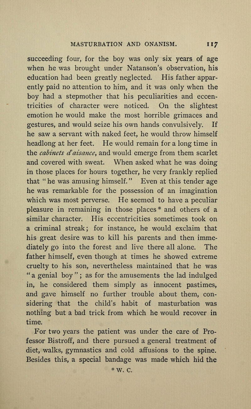 succeeding four, for the boy was only six years of age when he was brought under Natanson's observation, his education had been greatly neglected. His father appar- ently paid no attention to him, and it was only when the boy had a stepmother that his peculiarities and eccen- tricities of character were noticed. On the slightest emotion he would make the most horrible grimaces and gestures, and would seize his own hands convulsively. If he saw a servant with naked feet, he would throw himself headlong at her feet. He would remain for a long time in the cabinets cCaisance, and would emerge from them scarlet and covered with sweat. When asked what he was doing in those places for hours together, he very frankly replied that he was amusing himself. Even at this tender age he was remarkable for the possession of an imagination which was most perverse. He seemed to have a peculiar pleasure in remaining in those places* and others of a similar character. His eccentricities sometimes took on a criminal streak; for instance, he would exclaim that his great desire was to kill his parents and then imme- diately go into the forest and live there all alone. The father himself, even though at times he showed extreme cruelty to his son, nevertheless maintained that he was  a genial boy  ; as for the amusements the lad indulged in, he considered them simply as innocent pastimes, and gave himself no further trouble about them, con- sidering that the child's habit of masturbation was nothing but a bad trick from which he would recover in time. For two years the patient was under the care of Pro- fessor Bistroff, and there pursued a general treatment of diet, walks, gymnastics and cold affusions to the spine. Besides this, a special bandage was made which hid the *w. c.