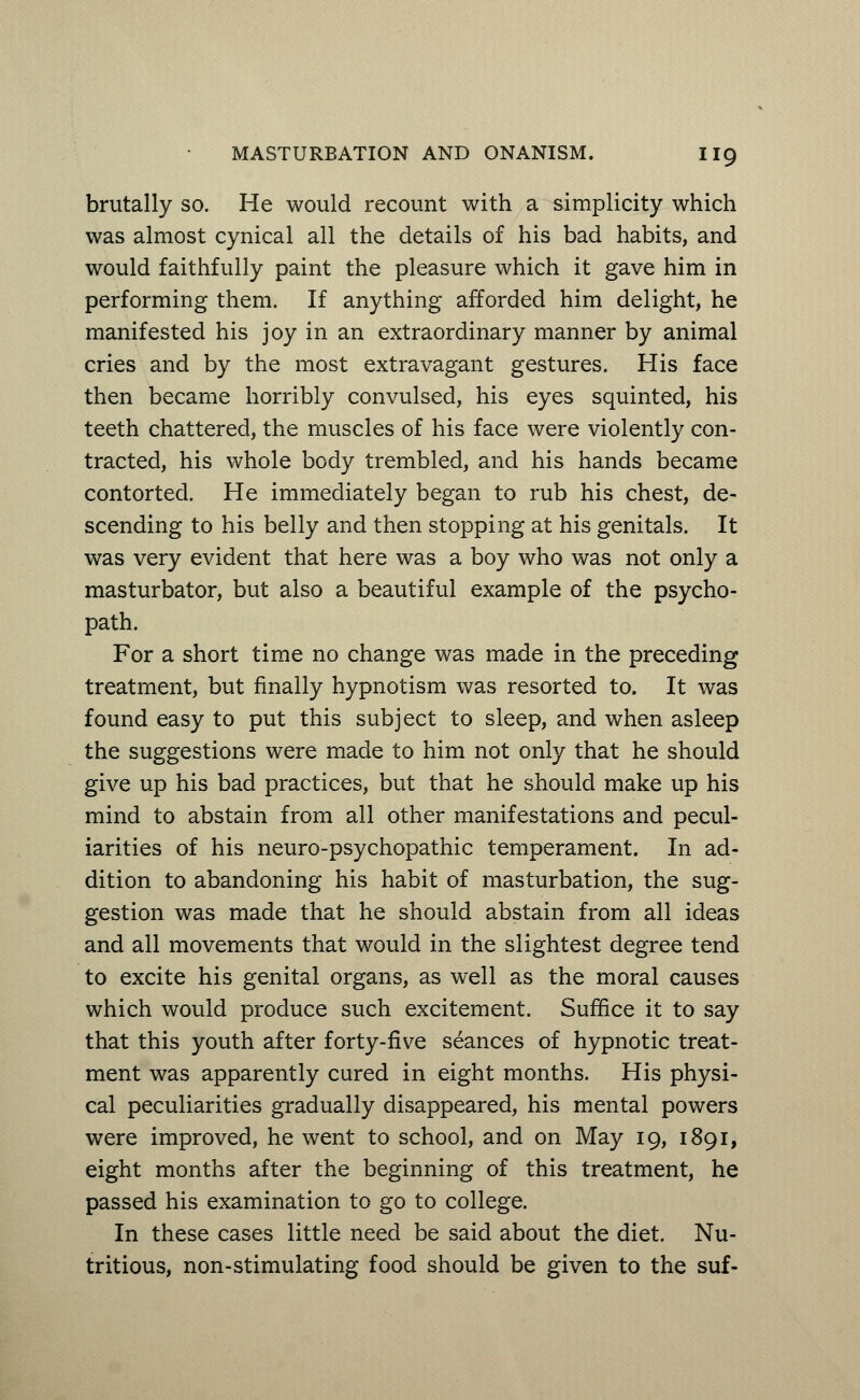 brutally so. He would recount with a simplicity which was almost cynical all the details of his bad habits, and would faithfully paint the pleasure which it gave him in performing them. If anything afforded him delight, he manifested his joy in an extraordinary manner by animal cries and by the most extravagant gestures. His face then became horribly convulsed, his eyes squinted, his teeth chattered, the muscles of his face were violently con- tracted, his whole body trembled, and his hands became contorted. He immediately began to rub his chest, de- scending to his belly and then stopping at his genitals. It was very evident that here was a boy who was not only a masturbator, but also a beautiful example of the psycho- path. For a short time no change was made in the preceding treatment, but finally hypnotism was resorted to. It was found easy to put this subject to sleep, and when asleep the suggestions were made to him not only that he should give up his bad practices, but that he should make up his mind to abstain from all other manifestations and pecul- iarities of his neuro-psychopathic temperament. In ad- dition to abandoning his habit of masturbation, the sug- gestion was made that he should abstain from all ideas and all movements that would in the slightest degree tend to excite his genital organs, as well as the moral causes which would produce such excitement. Suffice it to say that this youth after forty-five seances of hypnotic treat- ment was apparently cured in eight months. His physi- cal peculiarities gradually disappeared, his mental powers were improved, he went to school, and on May 19, 1891, eight months after the beginning of this treatment, he passed his examination to go to college. In these cases little need be said about the diet. Nu- tritious, non-stimulating food should be given to the suf-