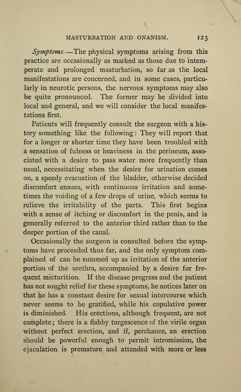 Symptoms. —The physical symptoms arising from this practice are occasionally as marked as those due to intem- perate and prolonged masturbation, so far as the local manifestations are concerned, and in some cases, particu- larly in neurotic persons, the nervous symptoms may also be quite pronounced. The former may be divided into local and general, and we will consider the local manifes- tations first. Patients will frequently consult the surgeon with a his- tory something like the following: They will report that for a longer or shorter time they have been troubled with a sensation of fulness or heaviness in the perineum, asso- ciated with a desire to pass water more frequently than usual, necessitating when the desire for urination comes on, a speedy evacuation of the bladder, otherwise decided discomfort ensues, with continuous irritation and some- times the voiding of a few drops of urine, which seems to relieve the irritability of the parts. This first begins with a sense of itching or discomfort in the penis, and is generally referred to the anterior third rather than to the deeper portion of the canal. Occasionally the surgeon is consulted before the symp- toms have proceeded thus far, and the only symptom com- plained of can be summed up as irritation of the anterior portion of the urethra, accompanied by a desire for fre- quent micturition. If the disease progress and the patient has not sought relief for these symptoms, he notices later on that he has a constant desire for sexual intercourse which never seems to be gratified, while his copulative power is diminished. His erections, although frequent, are not complete; there is a flabby turgescence of the virile organ without perfect erection, and if, perchance, an erection should be powerful enough to permit intromission, the ejaculation is premature and attended with more or less