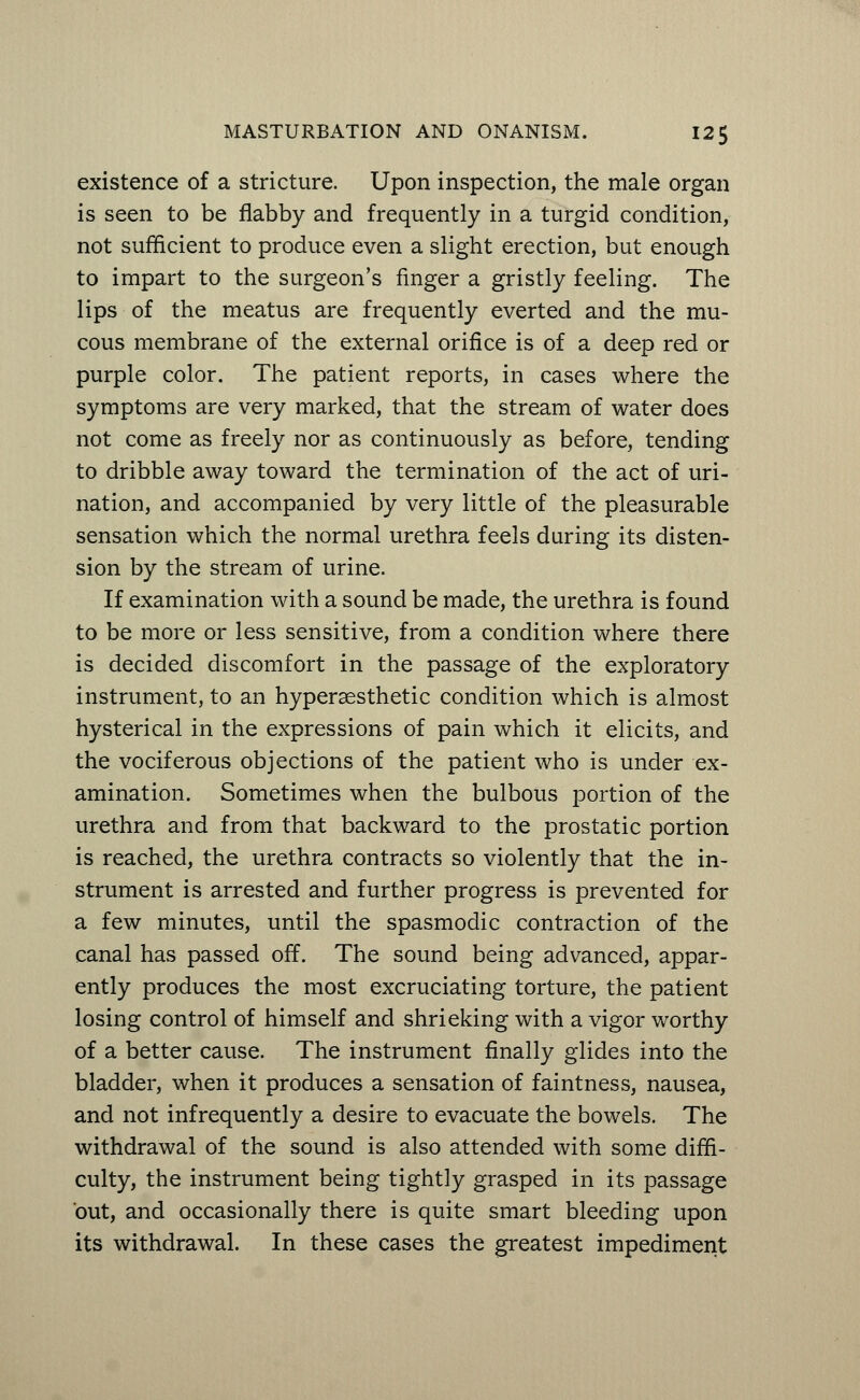 existence of a stricture. Upon inspection, the male organ is seen to be flabby and frequently in a turgid condition, not sufficient to produce even a slight erection, but enough to impart to the surgeon's finger a gristly feeling. The lips of the meatus are frequently everted and the mu- cous membrane of the external orifice is of a deep red or purple color. The patient reports, in cases where the symptoms are very marked, that the stream of water does not come as freely nor as continuously as before, tending to dribble away toward the termination of the act of uri- nation, and accompanied by very little of the pleasurable sensation which the normal urethra feels during its disten- sion by the stream of urine. If examination with a sound be made, the urethra is found to be more or less sensitive, from a condition where there is decided discomfort in the passage of the exploratory instrument, to an hyperaesthetic condition which is almost hysterical in the expressions of pain which it elicits, and the vociferous objections of the patient who is under ex- amination. Sometimes when the bulbous portion of the urethra and from that backward to the prostatic portion is reached, the urethra contracts so violently that the in- strument is arrested and further progress is prevented for a few minutes, until the spasmodic contraction of the canal has passed off. The sound being advanced, appar- ently produces the most excruciating torture, the patient losing control of himself and shrieking with a vigor worthy of a better cause. The instrument finally glides into the bladder, when it produces a sensation of faintness, nausea, and not infrequently a desire to evacuate the bowels. The withdrawal of the sound is also attended with some diffi- culty, the instrument being tightly grasped in its passage out, and occasionally there is quite smart bleeding upon its withdrawal. In these cases the greatest impediment