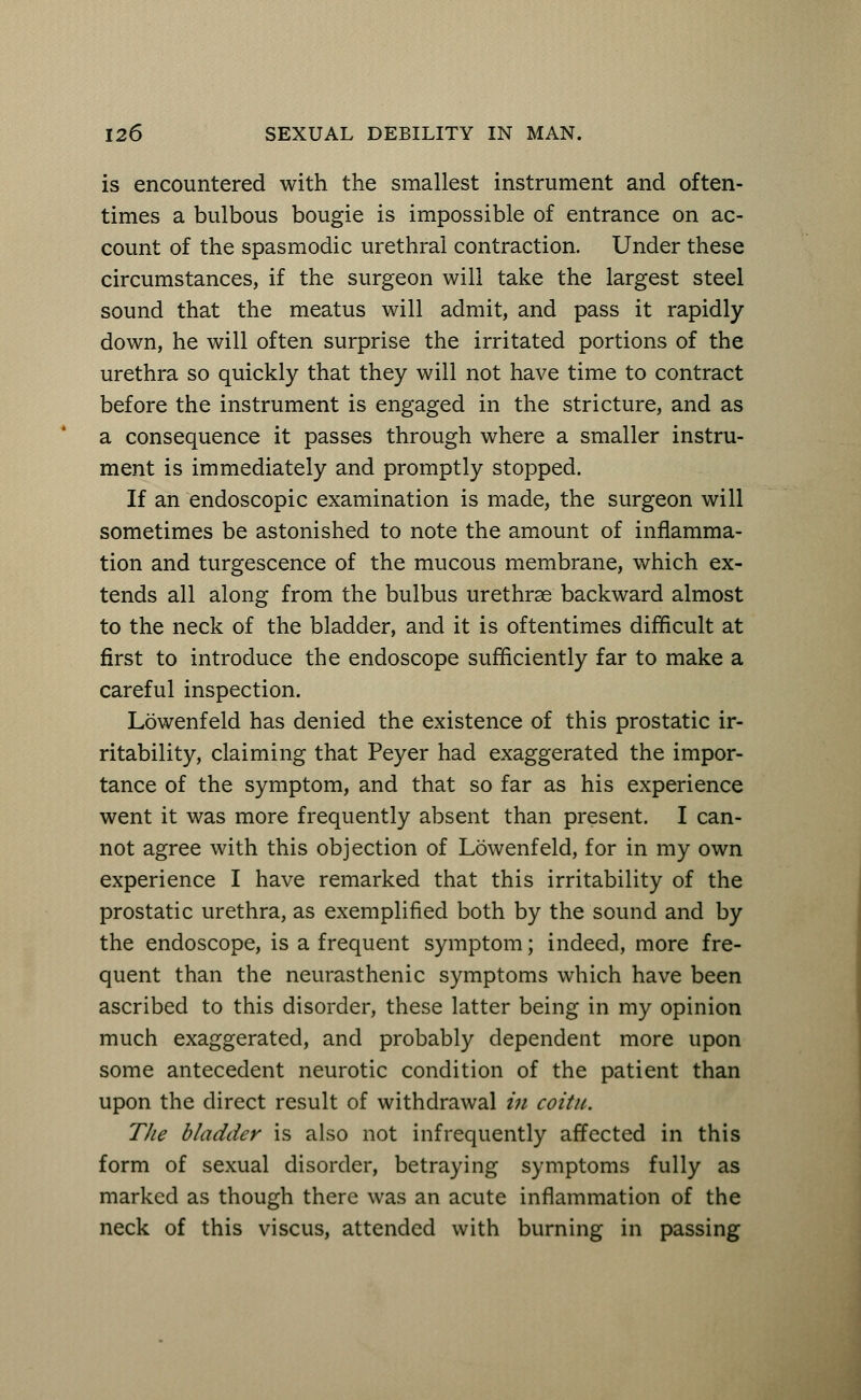 is encountered with the smallest instrument and often- times a bulbous bougie is impossible of entrance on ac- count of the spasmodic urethral contraction. Under these circumstances, if the surgeon will take the largest steel sound that the meatus will admit, and pass it rapidly- down, he will often surprise the irritated portions of the urethra so quickly that they will not have time to contract before the instrument is engaged in the stricture, and as a consequence it passes through where a smaller instru- ment is immediately and promptly stopped. If an endoscopic examination is made, the surgeon will sometimes be astonished to note the amount of inflamma- tion and turgescence of the mucous membrane, which ex- tends all along from the bulbus urethrae backward almost to the neck of the bladder, and it is oftentimes difficult at first to introduce the endoscope sufficiently far to make a careful inspection. Lowenfeld has denied the existence of this prostatic ir- ritability, claiming that Peyer had exaggerated the impor- tance of the symptom, and that so far as his experience went it was more frequently absent than present. I can- not agree with this objection of Lowenfeld, for in my own experience I have remarked that this irritability of the prostatic urethra, as exemplified both by the sound and by the endoscope, is a frequent symptom; indeed, more fre- quent than the neurasthenic symptoms which have been ascribed to this disorder, these latter being in my opinion much exaggerated, and probably dependent more upon some antecedent neurotic condition of the patient than upon the direct result of withdrawal in coitu. The bladder is also not infrequently affected in this form of sexual disorder, betraying symptoms fully as marked as though there was an acute inflammation of the neck of this viscus, attended with burning in passing