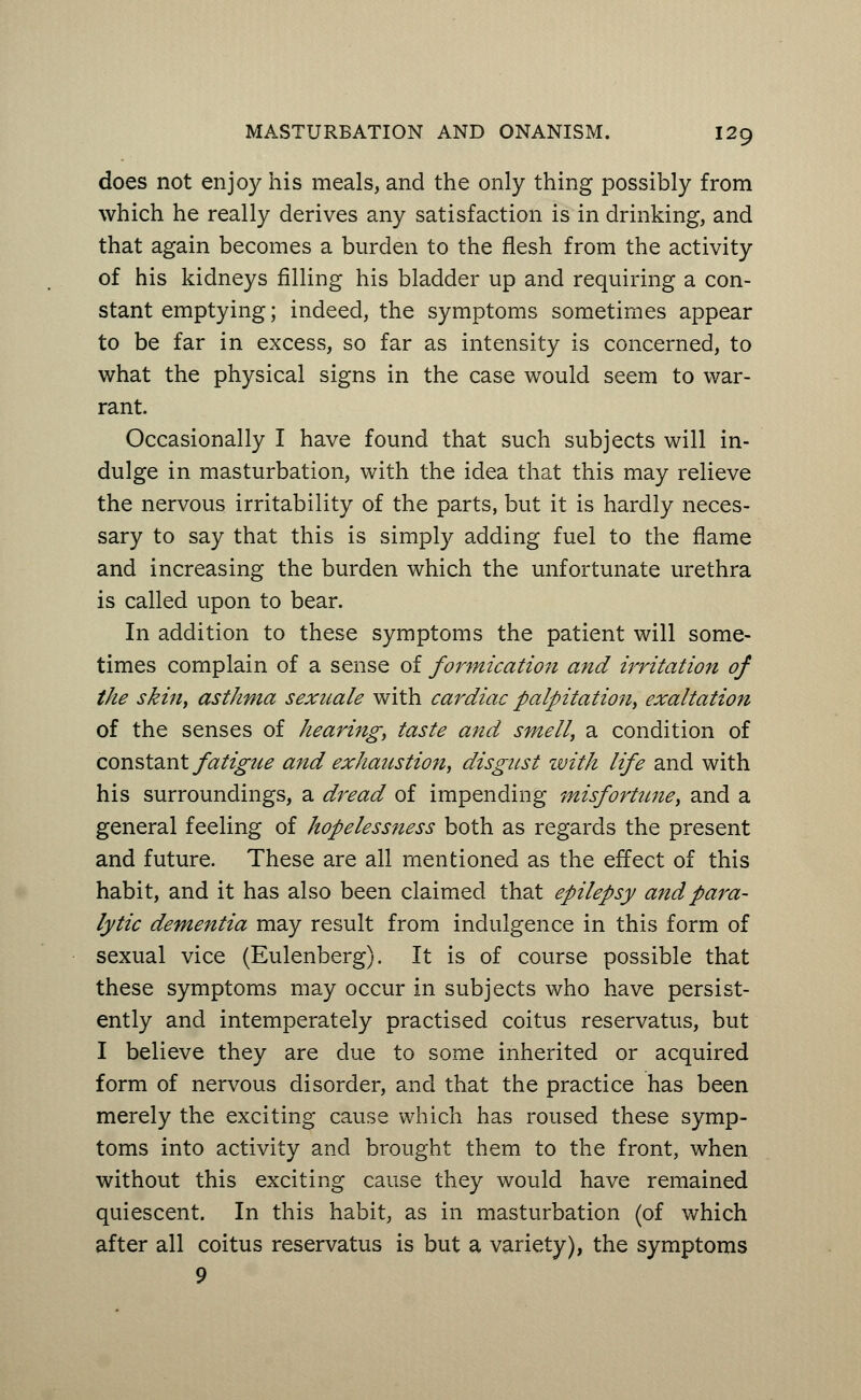 does not enjoy his meals, and the only thing possibly from which he really derives any satisfaction is in drinking, and that again becomes a burden to the flesh from the activity of his kidneys filling his bladder up and requiring a con- stant emptying; indeed, the symptoms sometimes appear to be far in excess, so far as intensity is concerned, to what the physical signs in the case would seem to war- rant. Occasionally I have found that such subjects will in- dulge in masturbation, with the idea that this may relieve the nervous irritability of the parts, but it is hardly neces- sary to say that this is simply adding fuel to the flame and increasing the burden which the unfortunate urethra is called upon to bear. In addition to these symptoms the patient will some- times complain of a sense of formication and irritation of the skin, asthma sexuale with cardiac palpitation, exaltation of the senses of hearing, taste and smell, a condition of constant fatigue and exhaustion, disgust with life and with his surroundings, a dread of impending misfortune, and a general feeling of hopelessness both as regards the present and future. These are all mentioned as the effect of this habit, and it has also been claimed that epilepsy and para- lytic dementia may result from indulgence in this form of sexual vice (Eulenberg). It is of course possible that these symptoms may occur in subjects who have persist- ently and intemperately practised coitus reservatus, but I believe they are due to some inherited or acquired form of nervous disorder, and that the practice has been merely the exciting cause which has roused these symp- toms into activity and brought them to the front, when without this exciting cause they would have remained quiescent. In this habit, as in masturbation (of which after all coitus reservatus is but a variety), the symptoms 9