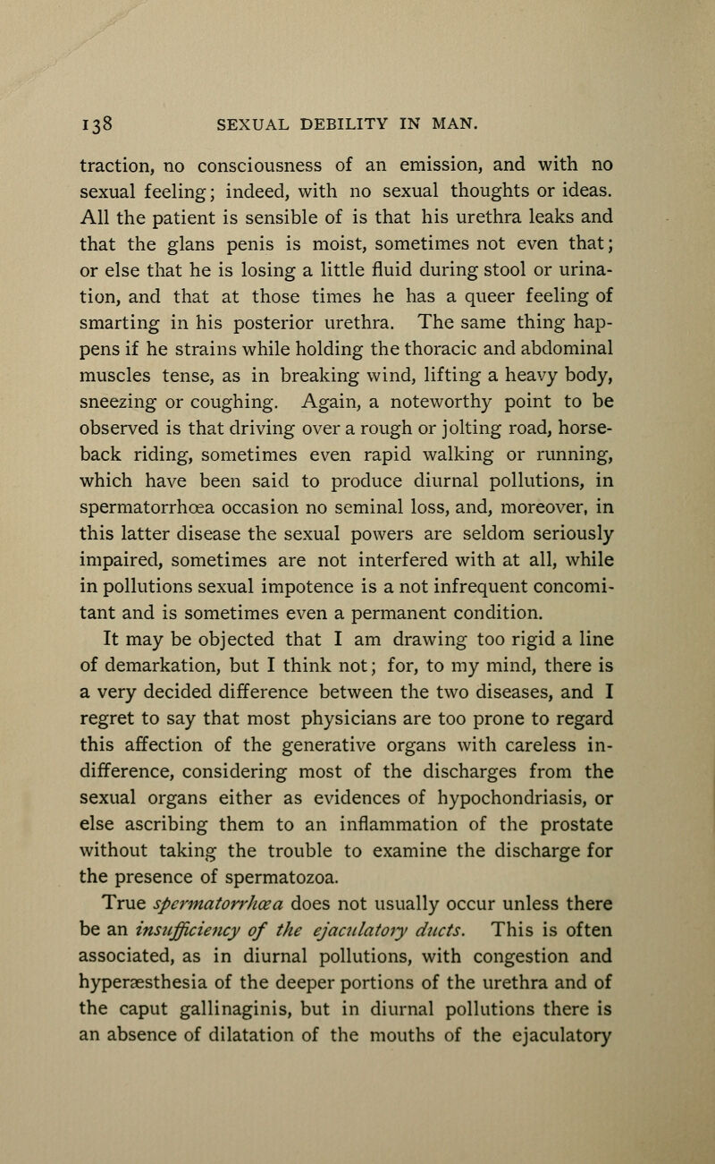traction, no consciousness of an emission, and with no sexual feeling; indeed, with no sexual thoughts or ideas. All the patient is sensible of is that his urethra leaks and that the glans penis is moist, sometimes not even that; or else that he is losing a little fluid during stool or urina- tion, and that at those times he has a queer feeling of smarting in his posterior urethra. The same thing hap- pens if he strains while holding the thoracic and abdominal muscles tense, as in breaking wind, lifting a heavy body, sneezing or coughing. Again, a noteworthy point to be observed is that driving over a rough or jolting road, horse- back riding, sometimes even rapid walking or running, which have been said to produce diurnal pollutions, in spermatorrhoea occasion no seminal loss, and, moreover, in this latter disease the sexual powers are seldom seriously impaired, sometimes are not interfered with at all, while in pollutions sexual impotence is a not infrequent concomi- tant and is sometimes even a permanent condition. It may be objected that I am drawing too rigid a line of demarkation, but I think not; for, to my mind, there is a very decided difference between the two diseases, and I regret to say that most physicians are too prone to regard this affection of the generative organs with careless in- difference, considering most of the discharges from the sexual organs either as evidences of hypochondriasis, or else ascribing them to an inflammation of the prostate without taking the trouble to examine the discharge for the presence of spermatozoa. True spermatorrJioea does not usually occur unless there be an tnstcfficiency of the ejaculatory ducts. This is often associated, as in diurnal pollutions, with congestion and hyperesthesia of the deeper portions of the urethra and of the caput gallinaginis, but in diurnal pollutions there is an absence of dilatation of the mouths of the ejaculatory