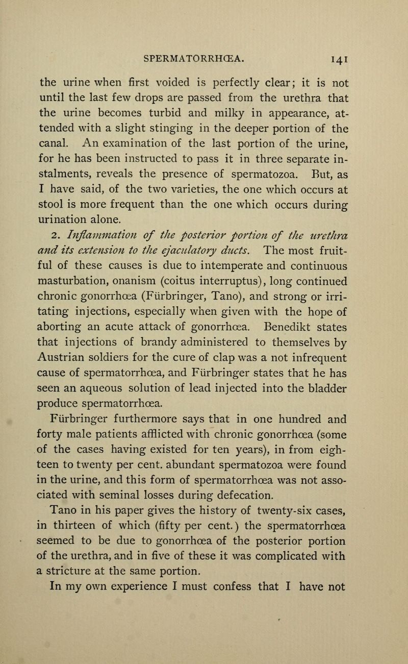 the urine when first voided is perfectly clear; it is not until the last few drops are passed from the urethra that the urine becomes turbid and milky in appearance, at- tended with a slight stinging in the deeper portion of the canal. An examination of the last portion of the urine, for he has been instructed to pass it in three separate in- stalments, reveals the presence of spermatozoa. But, as I have said, of the two varieties, the one which occurs at stool is more frequent than the one which occurs during urination alone. 2. Inflammation of the posterior portion of the urethra and its extension to the ejaculatory ducts. The most fruit- ful of these causes is due to intemperate and continuous masturbation, onanism (coitus interruptus), long continued chronic gonorrhoea (Fiirbringer, Tano), and strong or irri- tating injections, especially when given with the hope of aborting an acute attack of gonorrhoea. Benedikt states that injections of brandy administered to themselves by Austrian soldiers for the cure of clap was a not infrequent cause of spermatorrhoea, and Fiirbringer states that he has seen an aqueous solution of lead injected into the bladder produce spermatorrhoea. Fiirbringer furthermore says that in one hundred and forty male patients afflicted with chronic gonorrhoea (some of the cases having existed for ten years), in from eigh- teen to twenty per cent, abundant spermatozoa were found in the urine, and this form of spermatorrhoea was not asso- ciated with seminal losses during defecation. Tano in his paper gives the history of twenty-six cases, in thirteen of which (fifty per cent.) the spermatorrhoea seemed to be due to gonorrhoea of the posterior portion of the urethra, and in five of these it was complicated with a stricture at the same portion. In my own experience I must confess that I have not