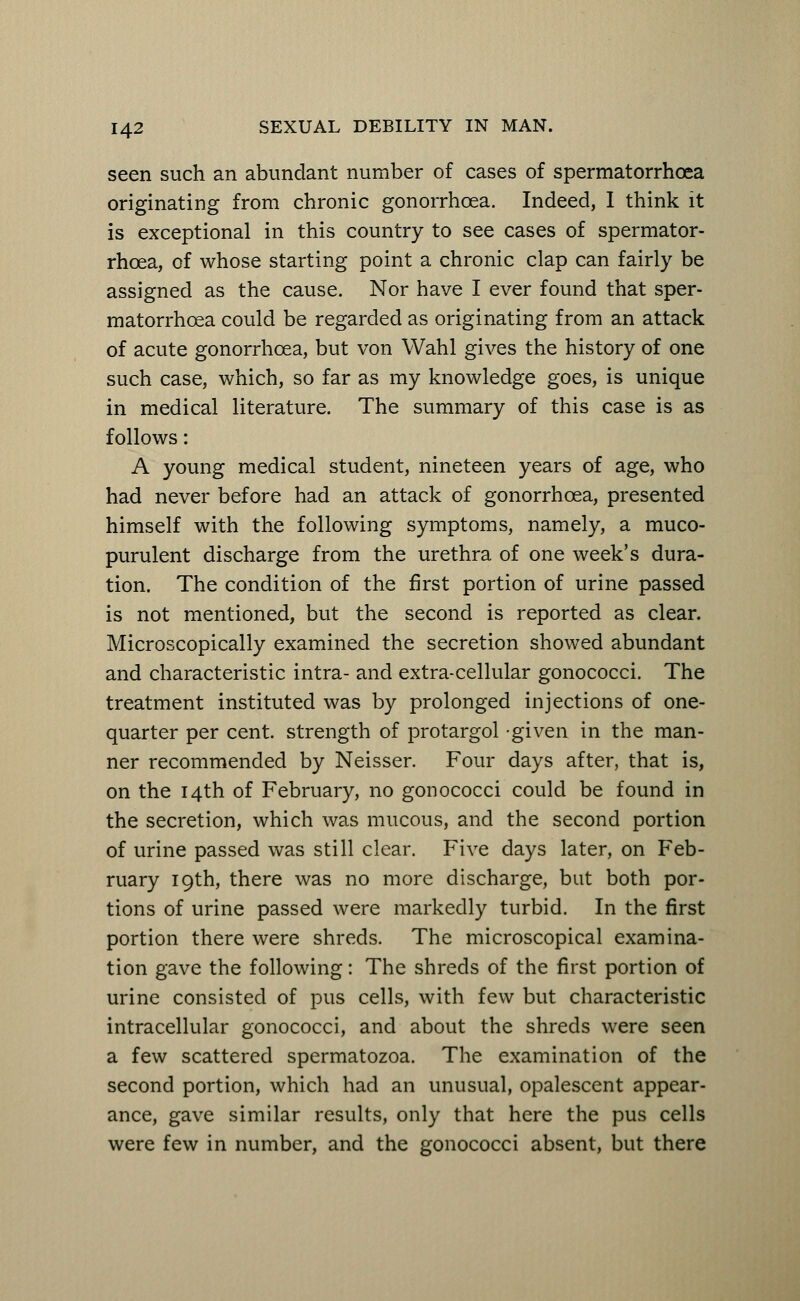 seen such an abundant number of cases of spermatorrhoea originating from chronic gonorrhoea. Indeed, I think it is exceptional in this country to see cases of spermator- rhoea, of whose starting point a chronic clap can fairly be assigned as the cause. Nor have I ever found that sper- matorrhoea could be regarded as originating from an attack of acute gonorrhoea, but von Wahl gives the history of one such case, which, so far as my knowledge goes, is unique in medical literature. The summary of this case is as follows: A young medical student, nineteen years of age, who had never before had an attack of gonorrhoea, presented himself with the following symptoms, namely, a muco- purulent discharge from the urethra of one week's dura- tion. The condition of the first portion of urine passed is not mentioned, but the second is reported as clear. Microscopically examined the secretion showed abundant and characteristic intra- and extra-cellular gonococci. The treatment instituted was by prolonged injections of one- quarter per cent, strength of protargol given in the man- ner recommended by Neisser. Four days after, that is, on the 14th of February, no gonococci could be found in the secretion, which was mucous, and the second portion of urine passed was still clear. Five days later, on Feb- ruary 19th, there was no more discharge, but both por- tions of urine passed were markedly turbid. In the first portion there were shreds. The microscopical examina- tion gave the following: The shreds of the first portion of urine consisted of pus cells, with few but characteristic intracellular gonococci, and about the shreds were seen a few scattered spermatozoa. The examination of the second portion, which had an unusual, opalescent appear- ance, gave similar results, only that here the pus cells were few in number, and the gonococci absent, but there