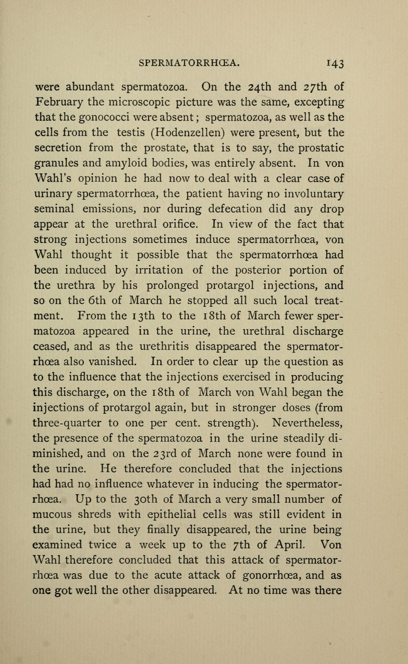 were abundant spermatozoa. On the 24th and 27th of February the microscopic picture was the same, excepting that the gonococci were absent; spermatozoa, as well as the cells from the testis (Hodenzellen) were present, but the secretion from the prostate, that is to say, the prostatic granules and amyloid bodies, was entirely absent. In von Wahl's opinion he had now to deal with a clear case of urinary spermatorrhoea, the patient having no involuntary seminal emissions, nor during defecation did any drop appear at the urethral orifice. In view of the fact that strong injections sometimes induce spermatorrhoea, von Wahl thought it possible that the spermatorrhoea had been induced by irritation of the posterior portion of the urethra by his prolonged protargol injections, and so on the 6th of March he stopped all such local treat- ment. From the 13th to the 18th of March fewer sper- matozoa appeared in the urine, the urethral discharge ceased, and as the urethritis disappeared the spermator- rhoea also vanished. In order to clear up the question as to the influence that the injections exercised in producing this discharge, on the 18th of March von Wahl began the injections of protargol again, but in stronger doses (from three-quarter to one per cent, strength). Nevertheless, the presence of the spermatozoa in the urine steadily di- minished, and on the 23rd of March none were found in the urine. He therefore concluded that the injections had had no influence whatever in inducing the spermator- rhoea. Up to the 30th of March a very small number of mucous shreds with epithelial cells was still evident in the urine, but they finally disappeared, the urine being examined twice a week up to the 7th of April. Von Wahl therefore concluded that this attack of spermator- rhoea was due to the acute attack of gonorrhoea, and as one got well the other disappeared. At no time was there