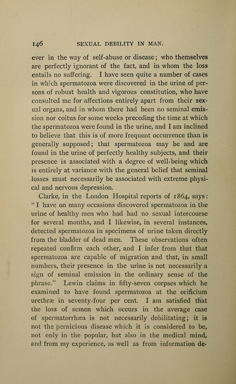 ever in the way of self-abuse or disease; who themselves are perfectly ignorant of the fact, and in whom the loss entails no suffering. I have seen quite a number of cases in which spermatozoa were discovered in the urine of per- sons of robust health and vigorous constitution, who have consulted me for affections entirely apart from their sex- ual organs, and in whom there had been no seminal emis- sion nor coitus for some weeks preceding the time at which the spermatozoa were found in the urine, and I am inclined to believe that this is of more frequent occurrence than is generally supposed; that spermatozoa may be and are found in the urine of perfectly healthy subjects, and their presence is associated with a degree of well-being which is entirely at variance with the general belief that seminal losses must necessarily be associated with extreme physi- cal and nervous depression. Clarke, in the London Hospital reports of 1864, says:  I have on many occasions discovered spermatozoa in the urine of healthy men who had had no sexual intercourse for several months, and I likewise, in several instances, detected spermatozoa in specimens of urine taken directly from the bladder of dead men. These observations often repeated confirm each other, and I infer from that that spermatozoa are capable of migration and that, in small numbers, their presence in the urine is not necessarily a sign of seminal emission in the ordinary sense of the phrase. Lewin claims in fifty-seven corpses which he examined to have found spermatozoa at the orificium urethrae in seventy-four per cent. I am satisfied that the loss of semen which occurs in the average case of spermatorrhoea is not necessarily debilitating; it is not the pernicious disease which it is considered to be, not only in the popular, but also in the medical mind, and from my experience, as well as from information de-