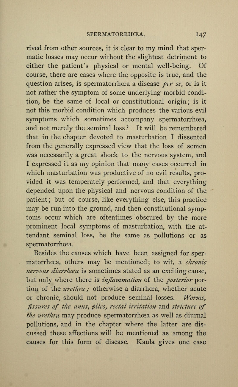 rived from other sources, it is clear to my mind that sper- matic losses may occur without the slightest detriment to either the patient's physical or mental well-being. Of course, there are cases where the opposite is true, and the question arises, is spermatorrhoea a disease per se, or is it not rather the symptom of some underlying morbid condi- tion, be the same of local or constitutional origin; is it not this morbid condition which produces the various evil symptoms which sometimes accompany spermatorrhoea, and not merely the seminal loss ? It will be remembered that in the chapter devoted to masturbation I dissented from the generally expressed view that the loss of semen was necessarily a great shock to the nervous system, and I expressed it as my opinion that many cases occurred in which masturbation was productive of no evil results, pro- vided it was temperately performed, and that everything depended upon the physical and nervous condition of the patient; but of course, like everything else, this practice may be run into the ground, and then constitutional symp- toms occur which are oftentimes obscured by the more prominent local symptoms of masturbation, with the at- tendant seminal loss, be the same as pollutions or as spermatorrhoea. Besides the causes which have been assigned for sper- matorrhoea, others may be mentioned; to wit, a chronic nervous diarrhoea is sometimes stated as an exciting cause, but only where there is inflammation of the posterior por- tion of the urethra; otherwise a diarrhoea, whether acute or chronic, should not produce seminal losses. Worms, fissures of the anus, piles, rectal irritation and strictttre of the urethra may produce spermatorrhoea as well as diurnal pollutions, and in the chapter where the latter are dis- cussed these affections will be mentioned as among the causes for this form of disease. Kaula gives one case
