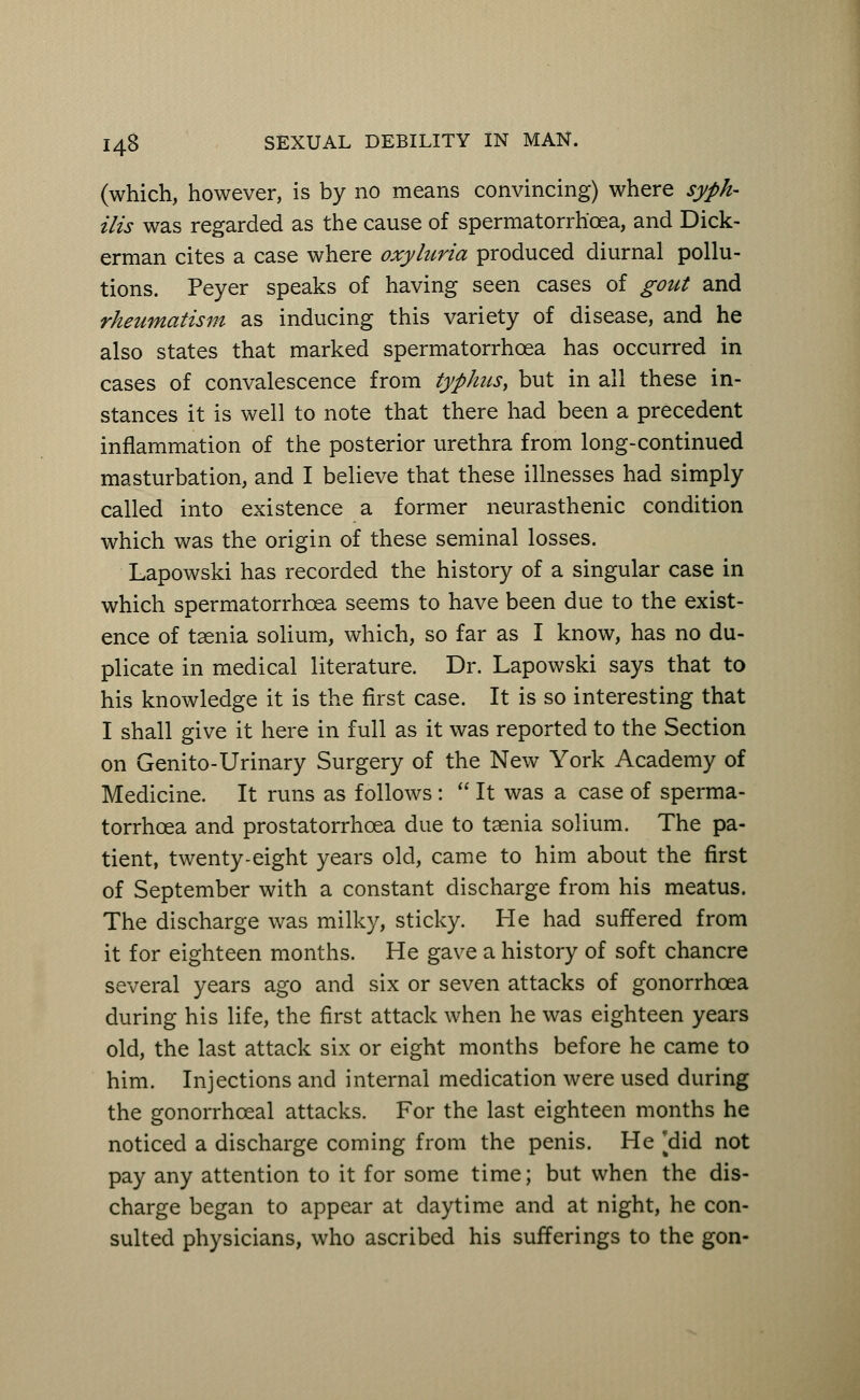 (which, however, is by no means convincing) where syph- ilis was regarded as the cause of spermatorrhoea, and Dick- erman cites a case where oxyluria produced diurnal pollu- tions. Peyer speaks of having seen cases of gout and rheumatism as inducing this variety of disease, and he also states that marked spermatorrhoea has occurred in cases of convalescence from typhus, but in all these in- stances it is well to note that there had been a precedent inflammation of the posterior urethra from long-continued masturbation, and I believe that these illnesses had simply called into existence a former neurasthenic condition which was the origin of these seminal losses. Lapowski has recorded the history of a singular case in which spermatorrhoea seems to have been due to the exist- ence of taenia solium, which, so far as I know, has no du- plicate in medical literature. Dr. Lapowski says that to his knowledge it is the first case. It is so interesting that I shall give it here in full as it was reported to the Section on Genito-Urinary Surgery of the New York Academy of Medicine. It runs as follows :  It was a case of sperma- torrhoea and prostatorrhoea due to taenia solium. The pa- tient, twenty-eight years old, came to him about the first of September with a constant discharge from his meatus. The discharge was milky, sticky. He had suffered from it for eighteen months. He gave a history of soft chancre several years ago and six or seven attacks of gonorrhoea during his life, the first attack when he was eighteen years old, the last attack six or eight months before he came to him. Injections and internal medication were used during the gonorrhceal attacks. For the last eighteen months he noticed a discharge coming from the penis. He [did not pay any attention to it for some time; but when the dis- charge began to appear at daytime and at night, he con- sulted physicians, who ascribed his sufferings to the gon-
