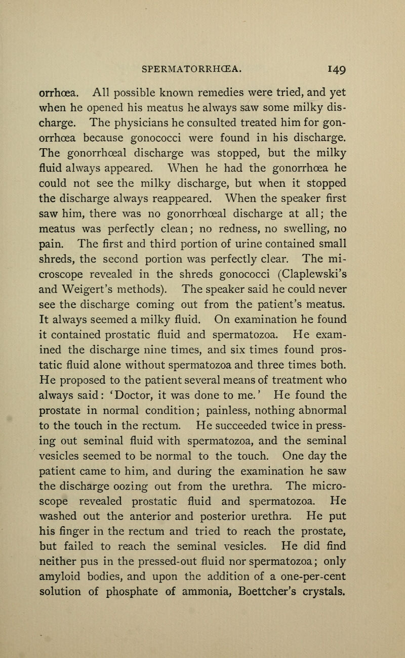 orrhoea. All possible known remedies were tried, and yet when he opened his meatus he always saw some milky dis- charge. The physicians he consulted treated him for gon- orrhoea because gonococci were found in his discharge. The gonorrhceal discharge was stopped, but the milky fluid always appeared. When he had the gonorrhoea he could not see the milky discharge, but when it stopped the discharge always reappeared. When the speaker first saw him, there was no gonorrhceal discharge at all; the meatus was perfectly clean; no redness, no swelling, no pain. The first and third portion of urine contained small shreds, the second portion was perfectly clear. The mi- croscope revealed in the shreds gonococci (Claplewski's and Weigert's methods). The speaker said he could never see the discharge coming out from the patient's meatus. It always seemed a milky fluid. On examination he found it contained prostatic fluid and spermatozoa. He exam- ined the discharge nine times, and six times found pros- tatic fluid alone without spermatozoa and three times both. He proposed to the patient several means of treatment who always said: 'Doctor, it was done to me.' He found the prostate in normal condition; painless, nothing abnormal to the touch in the rectum. He succeeded twice in press- ing out seminal fluid with spermatozoa, and the seminal vesicles seemed to be normal to the touch. One day the patient came to him, and during the examination he saw the discharge oozing out from the urethra. The micro- scope revealed prostatic fluid and spermatozoa. He washed out the anterior and posterior urethra. He put his finger in the rectum and tried to reach the prostate, but failed to reach the seminal vesicles. He did find neither pus in the pressed-out fluid nor spermatozoa; only amyloid bodies, and upon the addition of a one-per-cent solution of phosphate of ammonia, Boettcher's crystals.