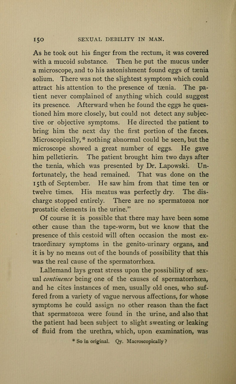 As he took out his finger from the rectum, it was covered with a mucoid substance. Then he put the mucus under a microscope, and to his astonishment found eggs of taenia solium. There was not the slightest symptom which could attract his attention to the presence of taenia. The pa- tient never complained of anything which could suggest its presence. Afterward when he found the eggs he ques- tioned him more closely, but could not detect any subjec- tive or objective symptoms. He directed the patient to bring him the next day the first portion of the faeces. Microscopically, * nothing abnormal could be seen, but the microscope showed a great number of eggs. He gave him pelletierin. The patient brought him two days after the taenia, which was presented by Dr. Lapowski. Un- fortunately, the head remained. That was done on the 15th of September. He saw him from that time ten or twelve times. His meatus was perfectly dry. The dis- charge stopped entirely. There are no spermatozoa nor prostatic elements in the urine. Of course it is possible that there may have been some other cause than the tape-worm, but we know that the presence of this cestoid will often occasion the most ex- traordinary symptoms in the genito-urinary organs, and it is by no means out of the bounds of possibility that this was the real cause of the spermatorrhoea. Lallemand lays great stress upon the possibility of sex- ual continence being one of the causes of spermatorrhoea, and he cites instances of men, usually old ones, who suf- fered from a variety of vague nervous affections, for whose symptoms he could assign no other reason than the fact that spermatozoa were found in the urine, and also that the patient had been subject to slight sweating or leaking of fluid from the urethra, which, upon examination, was * So in original. Qy. Macroscopically ?