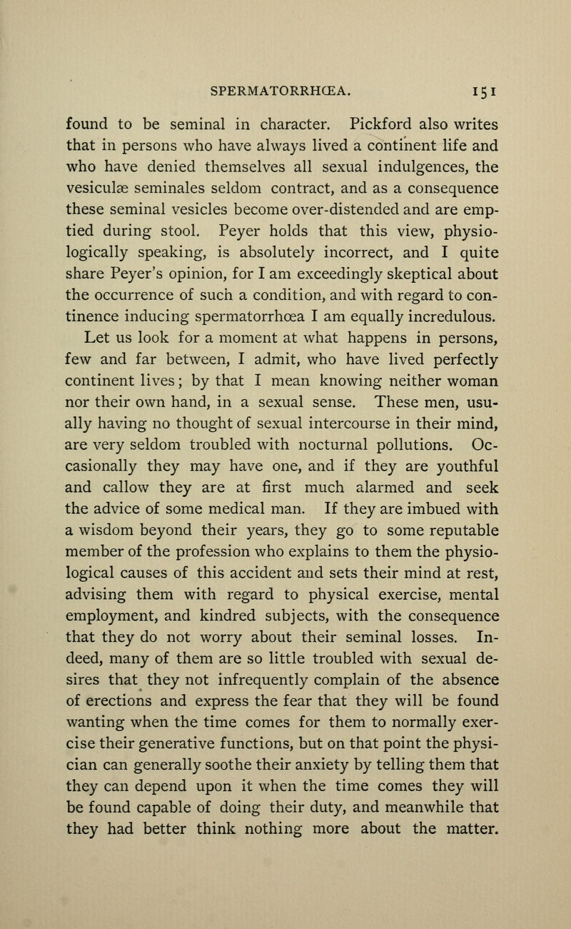 found to be seminal in character. Pickford also writes that in persons who have always lived a continent life and who have denied themselves all sexual indulgences, the vesiculae seminales seldom contract, and as a consequence these seminal vesicles become over-distended and are emp- tied during stool. Peyer holds that this view, physio- logically speaking, is absolutely incorrect, and I quite share Peyer's opinion, for I am exceedingly skeptical about the occurrence of such a condition, and with regard to con- tinence inducing spermatorrhoea I am equally incredulous. Let us look for a moment at what happens in persons, few and far between, I admit, who have lived perfectly continent lives; by that I mean knowing neither woman nor their own hand, in a sexual sense. These men, usu- ally having no thought of sexual intercourse in their mind, are very seldom troubled with nocturnal pollutions. Oc- casionally they may have one, and if they are youthful and callow they are at first much alarmed and seek the advice of some medical man. If they are imbued with a wisdom beyond their years, they go to some reputable member of the profession who explains to them the physio- logical causes of this accident and sets their mind at rest, advising them with regard to physical exercise, mental employment, and kindred subjects, with the consequence that they do not worry about their seminal losses. In- deed, many of them are so little troubled with sexual de- sires that they not infrequently complain of the absence of erections and express the fear that they will be found wanting when the time comes for them to normally exer- cise their generative functions, but on that point the physi- cian can generally soothe their anxiety by telling them that they can depend upon it when the time comes they will be found capable of doing their duty, and meanwhile that they had better think nothing more about the matter.