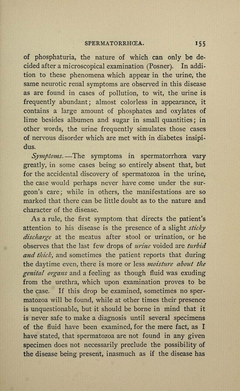 of phosphaturia, the nature of which can only be de- cided after a microscopical examination (Posner). In addi- tion to these phenomena which appear in the urine, the same neurotic renal symptoms are observed in this disease as are found in cases of pollution, to wit, the urine is frequently abundant; almost colorless in appearance, it contains a large amount of phosphates and oxylates of lime besides albumen and sugar in small quantities; in other words, the urine frequently simulates those cases of nervous disorder which are met with in diabetes insipi- dus. Symptoms.—The symptoms in spermatorrhoea vary greatly, in some cases being so entirely absent that, but for the accidental discovery of spermatozoa in the urine, the case would perhaps never have come under the sur- geon's care; while in others, the manifestations are so marked that there can be little doubt as to the nature and character of the disease. As a rule, the first symptom that directs the patient's attention to his disease is the presence of a slight sticky discharge at the meatus after stool or urination, or he observes that the last few drops of urine voided are turbid and thick, and sometimes the patient reports that during the daytime even, there is more or less moisture about the genital organs and a feeling as though fluid was exuding from the urethra, which upon examination proves to be the case. If this drop be examined, sometimes no sper- matozoa will be found, while at other times their presence is unquestionable, but it should be borne in mind that it is never safe to make a diagnosis until several specimens of the fluid have been examined, for the mere fact, as I have stated, that spermatozoa are not found in any given specimen does not necessarily preclude the possibility of the disease being present, inasmuch as if the disease has
