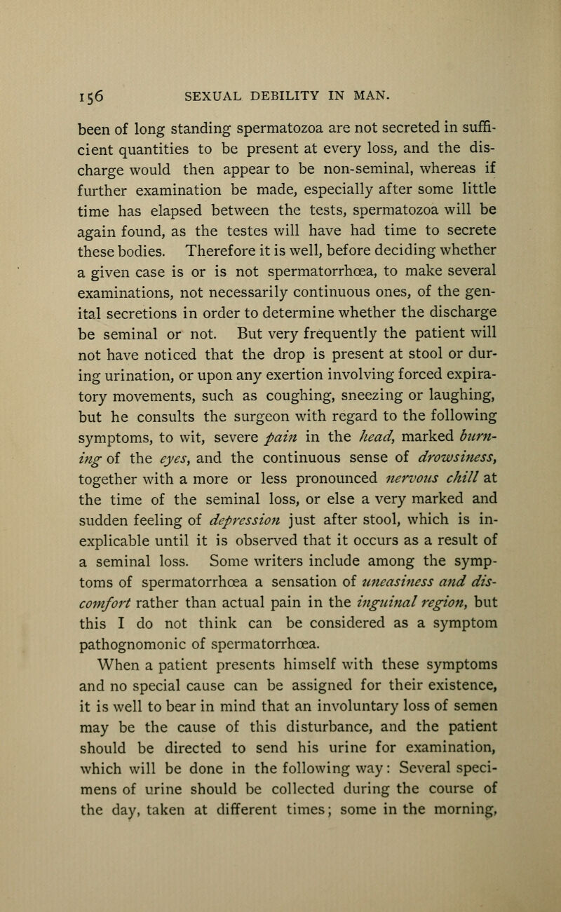been of long standing spermatozoa are not secreted in suffi- cient quantities to be present at every loss, and the dis- charge would then appear to be non-seminal, whereas if further examination be made, especially after some little time has elapsed between the tests, spermatozoa will be again found, as the testes will have had time to secrete these bodies. Therefore it is well, before deciding whether a given case is or is not spermatorrhoea, to make several examinations, not necessarily continuous ones, of the gen- ital secretions in order to determine whether the discharge be seminal or not. But very frequently the patient will not have noticed that the drop is present at stool or dur- ing urination, or upon any exertion involving forced expira- tory movements, such as coughing, sneezing or laughing, but he consults the surgeon with regard to the following symptoms, to wit, severe pain in the head, marked burn- ing of the eyes, and the continuous sense of drowsiness, together with a more or less pronounced nervous chill at the time of the seminal loss, or else a very marked and sudden feeling of depression just after stool, which is in- explicable until it is observed that it occurs as a result of a seminal loss. Some writers include among the symp- toms of spermatorrhoea a sensation of uneasiness and dis- comfort rather than actual pain in the inguinal region, but this I do not think can be considered as a symptom pathognomonic of spermatorrhoea. When a patient presents himself with these symptoms and no special cause can be assigned for their existence, it is well to bear in mind that an involuntary loss of semen may be the cause of this disturbance, and the patient should be directed to send his urine for examination, which will be done in the following way: Several speci- mens of urine should be collected during the course of the day, taken at different times; some in the morning,