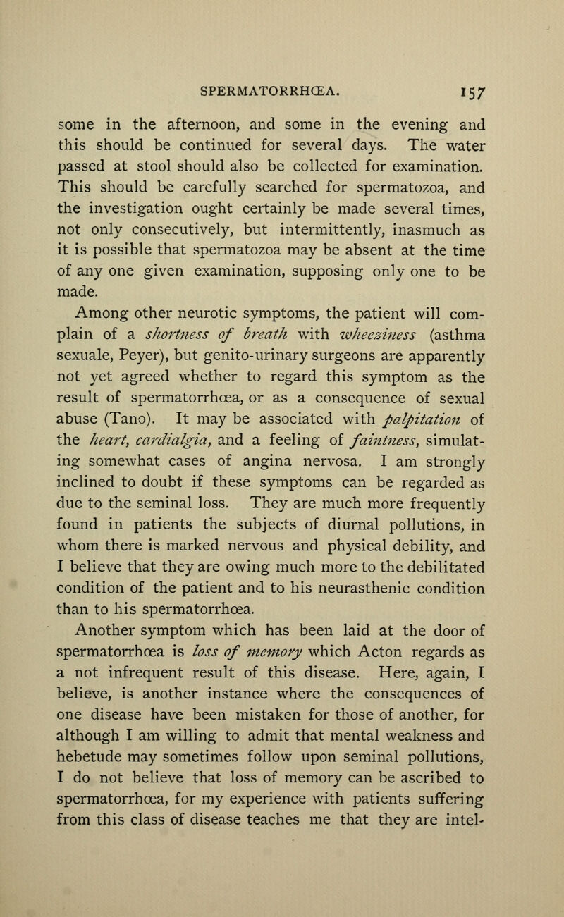 some in the afternoon, and some in the evening and this should be continued for several days. The water passed at stool should also be collected for examination. This should be carefully searched for spermatozoa, and the investigation ought certainly be made several times, not only consecutively, but intermittently, inasmuch as it is possible that spermatozoa may be absent at the time of any one given examination, supposing only one to be made. Among other neurotic symptoms, the patient will com- plain of a shortness of breath with wheeziness (asthma sexuale, Peyer), but genito-urinary surgeons are apparently not yet agreed whether to regard this symptom as the result of spermatorrhoea, or as a consequence of sexual abuse (Tano). It may be associated with palpitation of the hearty cardialgia, and a feeling of faintness, simulat- ing somewhat cases of angina nervosa. I am strongly inclined to doubt if these symptoms can be regarded as due to the seminal loss. They are much more frequently found in patients the subjects of diurnal pollutions, in whom there is marked nervous and physical debility, and I believe that they are owing much more to the debilitated condition of the patient and to his neurasthenic condition than to his spermatorrhoea. Another symptom which has been laid at the door of spermatorrhoea is loss of memory which Acton regards as a not infrequent result of this disease. Here, again, I believe, is another instance where the consequences of one disease have been mistaken for those of another, for although I am willing to admit that mental weakness and hebetude may sometimes follow upon seminal pollutions, I do not believe that loss of memory can be ascribed to spermatorrhoea, for my experience with patients suffering from this class of disease teaches me that they are intel-