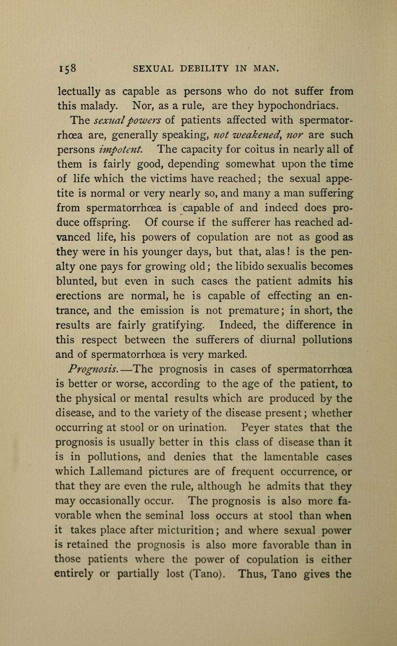 lectually as capable as persons who do not suffer from this malady. Nor, as a rule, are they hypochondriacs. The sexual powers of patients affected with spermator- rhoea are, generally speaking, not weakened, nor are such persons impotent. The capacity for coitus in nearly all of them is fairly good, depending somewhat upon the time of life which the victims have reached; the sexual appe- tite is normal or very nearly so, and many a man suffering from spermatorrhoea is capable of and indeed does pro- duce offspring. Of course if the sufferer has reached ad- vanced life, his powers of copulation are not as good as they were in his younger days, but that, alas! is the pen- alty one pays for growing old; the libido sexualis becomes blunted, but even in such cases the patient admits his erections are normal, he is capable of effecting an en- trance, and the emission is not premature; in short, the results are fairly gratifying. Indeed, the difference in this respect between the sufferers of diurnal pollutions and of spermatorrhoea is very marked. Prognosis.—The prognosis in cases of spermatorrhoea is better or worse, according to the age of the patient, to the physical or mental results which are produced by the disease, and to the variety of the disease present; whether occurring at stool or on urination. Peyer states that the prognosis is usually better in this class of disease than it is in pollutions, and denies that the lamentable cases which Lallemand pictures are of frequent occurrence, or that they are even the rule, although he admits that they may occasionally occur. The prognosis is also more fa- vorable when the seminal loss occurs at stool than when it takes place after micturition; and where sexual power is retained the prognosis is also more favorable than in those patients where the power of copulation is either entirely or partially lost (Tano). Thus, Tano gives the