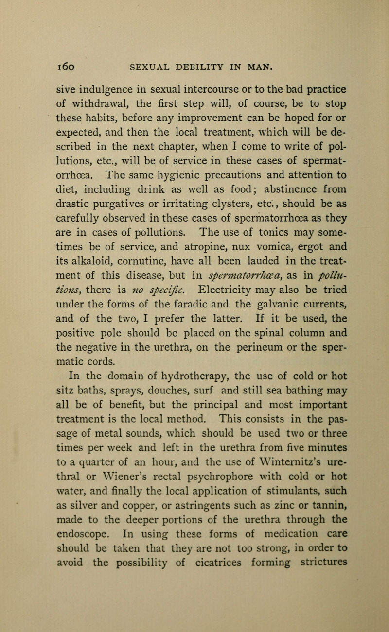 sive indulgence in sexual intercourse or to the bad practice of withdrawal, the first step will, of course, be to stop these habits, before any improvement can be hoped for or expected, and then the local treatment, which will be de- scribed in the next chapter, when I come to write of pol- lutions, etc., will be of service in these cases of spermat- orrhoea. The same hygienic precautions and attention to diet, including drink as well as food; abstinence from drastic purgatives or irritating clysters, etc., should be as carefully observed in these cases of spermatorrhoea as they are in cases of pollutions. The use of tonics may some- times be of sendee, and atropine, nux vomica, ergot and its alkaloid, cornutine, have all been lauded in the treat- ment of this disease, but in spermatorrhea, as in pollu- tions, there is no specific. Electricity may also be tried under the forms of the faradic and the galvanic currents, and of the two, I prefer the latter. If it be used, the positive pole should be placed on the spinal column and the negative in the urethra, on the perineum or the sper- matic cords. In the domain of hydrotherapy, the use of cold or hot sitz baths, sprays, douches, surf and still sea bathing may all be of benefit, but the principal and most important treatment is the local method. This consists in the pas- sage of metal sounds, which should be used two or three times per week and left in the urethra from five minutes to a quarter of an hour, and the use of Winternitz's ure- thral or Wiener's rectal psychrophore with cold or hot water, and finally the local application of stimulants, such as silver and copper, or astringents such as zinc or tannin, made to the deeper portions of the urethra through the endoscope. In using these forms of medication care should be taken that they are not too strong, in order to avoid the possibility of cicatrices forming strictures