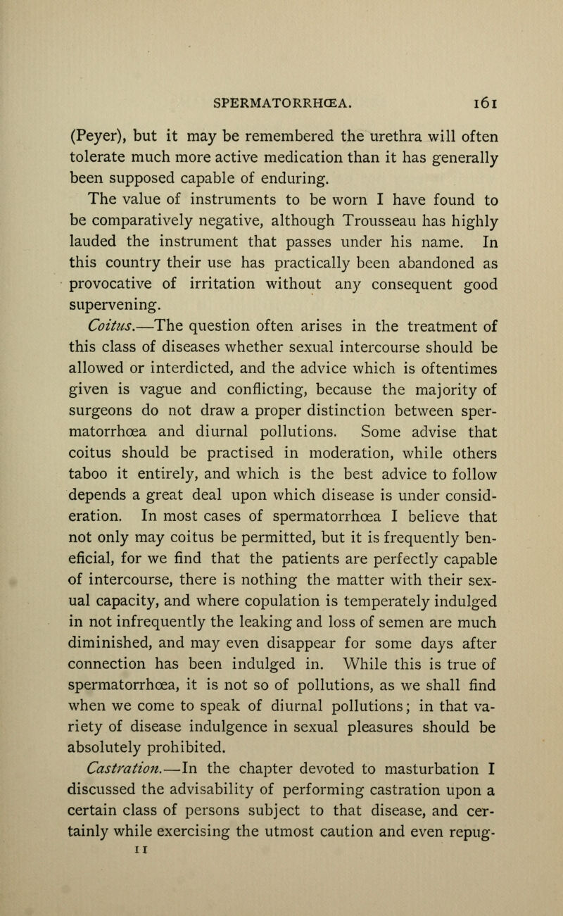 (Peyer), but it may be remembered the urethra will often tolerate much more active medication than it has generally been supposed capable of enduring. The value of instruments to be worn I have found to be comparatively negative, although Trousseau has highly lauded the instrument that passes under his name. In this country their use has practically been abandoned as provocative of irritation without any consequent good supervening. Coitus.—The question often arises in the treatment of this class of diseases whether sexual intercourse should be allowed or interdicted, and the advice which is oftentimes given is vague and conflicting, because the majority of surgeons do not draw a proper distinction between sper- matorrhoea and diurnal pollutions. Some advise that coitus should be practised in moderation, while others taboo it entirely, and which is the best advice to follow depends a great deal upon which disease is under consid- eration. In most cases of spermatorrhoea I believe that not only may coitus be permitted, but it is frequently ben- eficial, for we find that the patients are perfectly capable of intercourse, there is nothing the matter with their sex- ual capacity, and where copulation is temperately indulged in not infrequently the leaking and loss of semen are much diminished, and may even disappear for some days after connection has been indulged in. While this is true of spermatorrhoea, it is not so of pollutions, as we shall find when we come to speak of diurnal pollutions; in that va- riety of disease indulgence in sexual pleasures should be absolutely prohibited. Castration.—In the chapter devoted to masturbation I discussed the advisability of performing castration upon a certain class of persons subject to that disease, and cer- tainly while exercising the utmost caution and even repug-