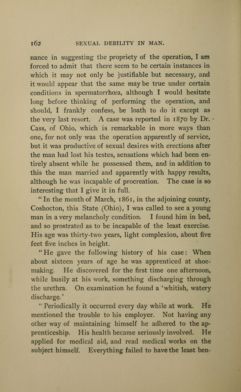 nance in suggesting the propriety of the operation, I am forced to admit that there seem to be certain instances in which it may not only be justifiable but necessary, and it would appear that the same may be true under certain conditions in spermatorrhoea, although I would hesitate long before thinking of performing the operation, and should, I frankly confess, be loath to do it except as the very last resort. A case was reported in 1870 by Dr. Cass, of Ohio, which is remarkable in more ways than one, for not only was the operation apparently of service, but it was productive of sexual desires with erections after the man had lost his testes, sensations which had been en- tirely absent while he possessed them, and in addition to this the man married and apparently with happy results, although he was incapable of procreation. The case is so interesting that I give it in full. In the month of March, 1861, in the adjoining county, Coshocton, this State (Ohio), I was called to see a young- man in a very melancholy condition. I found him in bed, and so prostrated as to be incapable of the least exercise. His age was thirty-two years, light complexion, about five feet five inches in height.  He gave the following history of his case: When about sixteen years of age he was apprenticed at shoe- making. He discovered for the first time one afternoon, while busily at his work, something discharging through the urethra. On examination he found a 'whitish, watery discharge.'  Periodically it occurred every day while at work. He mentioned the trouble to his employer. Not having any other way of maintaining himself he adhered to the ap- prenticeship. His health became seriously involved. He applied for medical aid, and read medical works on the subject himself. Everything failed to have the least ben-