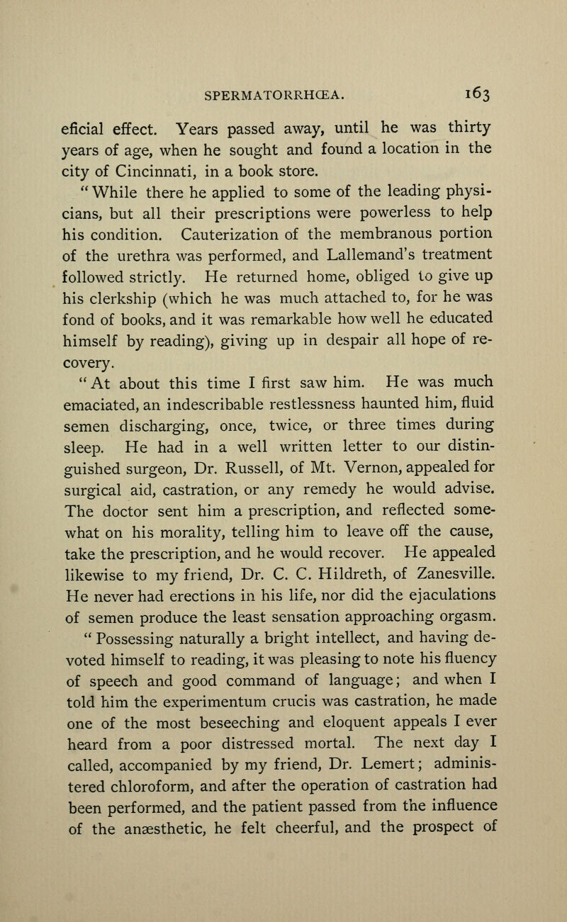 eficial effect. Years passed away, until he was thirty years of age, when he sought and found a location in the city of Cincinnati, in a book store.  While there he applied to some of the leading physi- cians, but all their prescriptions were powerless to help his condition. Cauterization of the membranous portion of the urethra was performed, and Lallemand's treatment followed strictly. He returned home, obliged to give up his clerkship (which he was much attached to, for he was fond of books, and it was remarkable how well he educated himself by reading), giving up in despair all hope of re- covery.  At about this time I first saw him. He was much emaciated, an indescribable restlessness haunted him, fluid semen discharging, once, twice, or three times during sleep. He had in a well written letter to our distin- guished surgeon, Dr. Russell, of Mt. Vernon, appealed for surgical aid, castration, or any remedy he would advise. The doctor sent him a prescription, and reflected some- what on his morality, telling him to leave off the cause, take the prescription, and he would recover. He appealed likewise to my friend, Dr. C. C. Hildreth, of Zanesville. He never had erections in his life, nor did the ejaculations of semen produce the least sensation approaching orgasm.  Possessing naturally a bright intellect, and having de- voted himself to reading, it was pleasing to note his fluency of speech and good command of language; and when I told him the experimentum crucis was castration, he made one of the most beseeching and eloquent appeals I ever heard from a poor distressed mortal. The next day I called, accompanied by my friend, Dr. Lemert; adminis- tered chloroform, and after the operation of castration had been performed, and the patient passed from the influence of the anaesthetic, he felt cheerful, and the prospect of