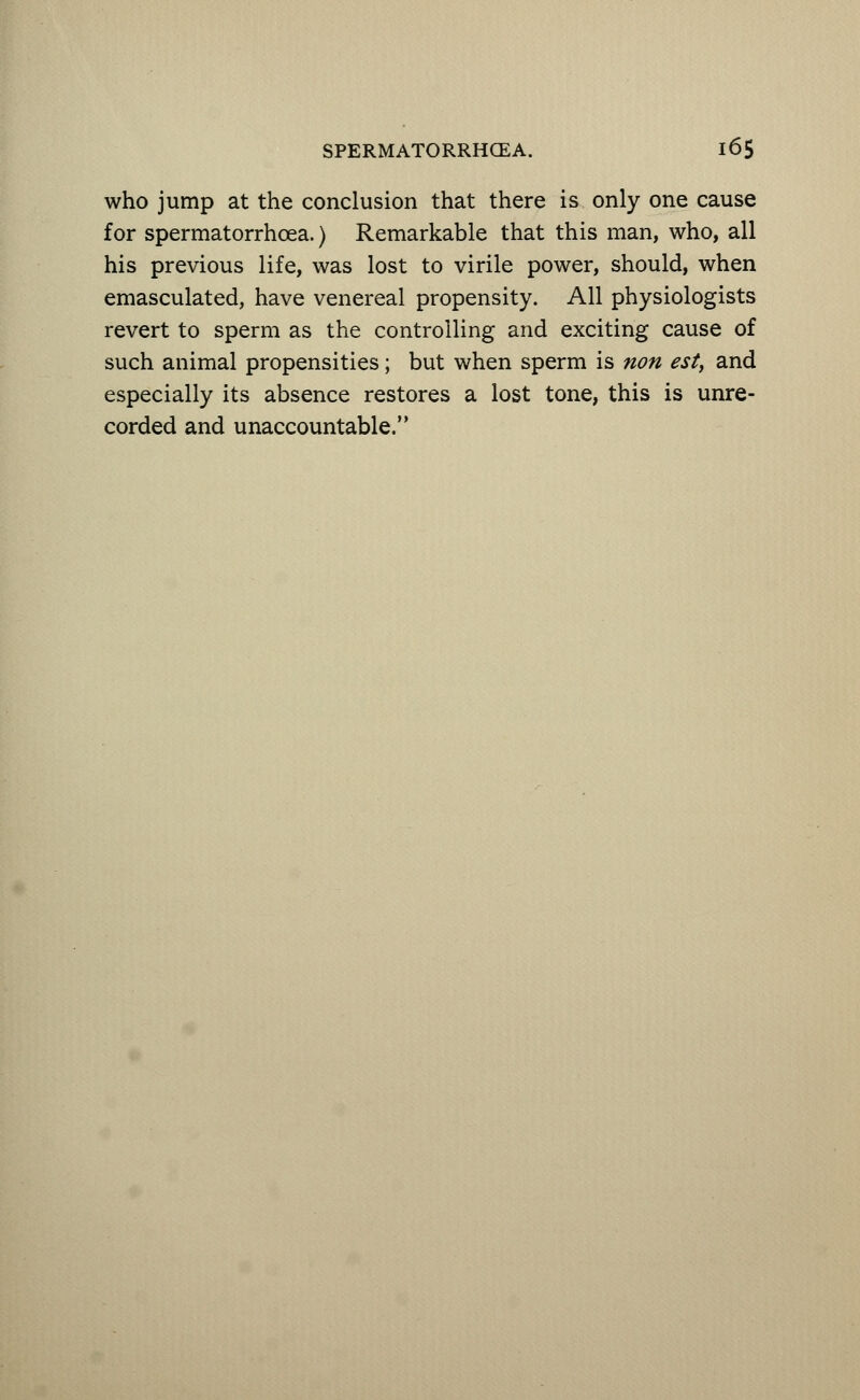 who jump at the conclusion that there is only one cause for spermatorrhoea.) Remarkable that this man, who, all his previous life, was lost to virile power, should, when emasculated, have venereal propensity. All physiologists revert to sperm as the controlling and exciting cause of such animal propensities; but when sperm is non esty and especially its absence restores a lost tone, this is unre- corded and unaccountable.