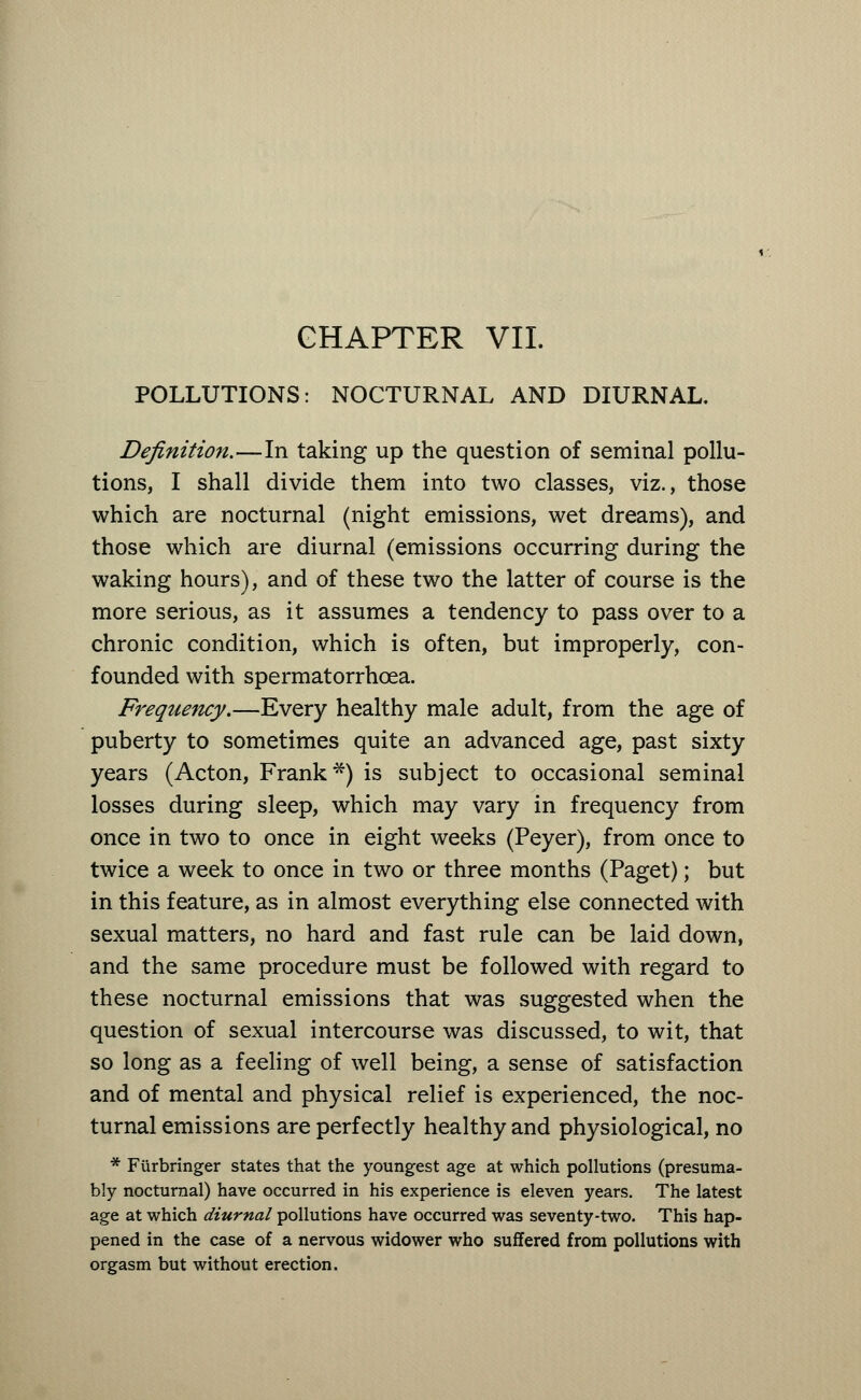 CHAPTER VII. POLLUTIONS: NOCTURNAL AND DIURNAL. Definition.—In taking up the question of seminal pollu- tions, I shall divide them into two classes, viz., those which are nocturnal (night emissions, wet dreams), and those which are diurnal (emissions occurring during the waking hours), and of these two the latter of course is the more serious, as it assumes a tendency to pass over to a chronic condition, which is often, but improperly, con- founded with spermatorrhoea. Frequency.—Every healthy male adult, from the age of puberty to sometimes quite an advanced age, past sixty years (Acton, Frank*) is subject to occasional seminal losses during sleep, which may vary in frequency from once in two to once in eight weeks (Peyer), from once to twice a week to once in two or three months (Paget); but in this feature, as in almost everything else connected with sexual matters, no hard and fast rule can be laid down, and the same procedure must be followed with regard to these nocturnal emissions that was suggested when the question of sexual intercourse was discussed, to wit, that so long as a feeling of well being, a sense of satisfaction and of mental and physical relief is experienced, the noc- turnal emissions are perfectly healthy and physiological, no * Furbringer states that the youngest age at which pollutions (presuma- bly nocturnal) have occurred in his experience is eleven years. The latest age at which diurnal pollutions have occurred was seventy-two. This hap- pened in the case of a nervous widower who suffered from pollutions with orgasm but without erection.