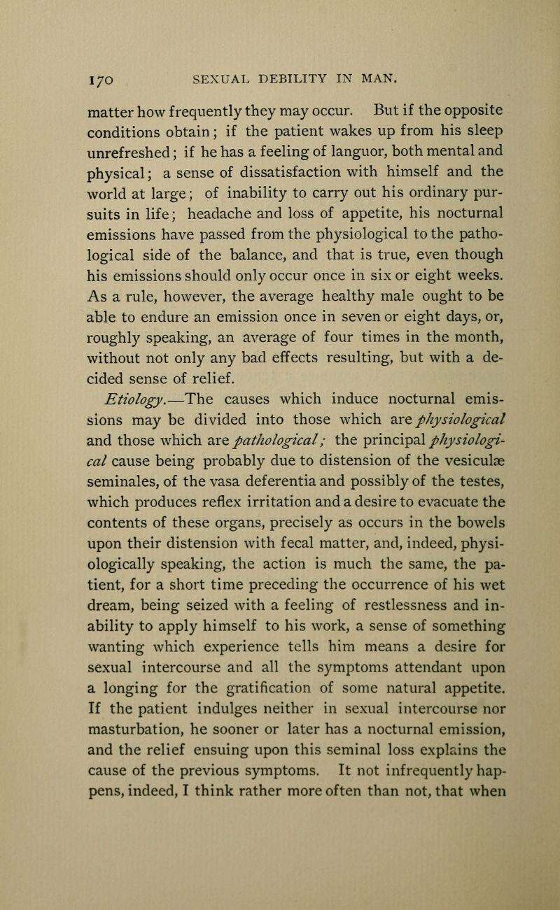 matter how frequently they may occur. But if the opposite conditions obtain; if the patient wakes up from his sleep unrefreshed; if he has a feeling of languor, both mental and physical; a sense of dissatisfaction with himself and the world at large; of inability to carry out his ordinary pur- suits in life; headache and loss of appetite, his nocturnal emissions have passed from the physiological to the patho- logical side of the balance, and that is true, even though his emissions should only occur once in six or eight weeks. As a rule, however, the average healthy male ought to be able to endure an emission once in seven or eight days, or, roughly speaking, an average of four times in the month, without not only any bad effects resulting, but with a de- cided sense of relief. Etiology.—The causes which induce nocturnal emis- sions may be divided into those which are physiological and those which are pathological; the principal physiologi- cal cause being probably due to distension of the vesiculae seminales, of the vasa def erentia and possibly of the testes, which produces reflex irritation and a desire to evacuate the contents of these organs, precisely as occurs in the bowels upon their distension with fecal matter, and, indeed, physi- ologically speaking, the action is much the same, the pa- tient, for a short time preceding the occurrence of his wet dream, being seized with a feeling of restlessness and in- ability to apply himself to his work, a sense of something wanting which experience tells him means a desire for sexual intercourse and all the symptoms attendant upon a longing for the gratification of some natural appetite. If the patient indulges neither in sexual intercourse nor masturbation, he sooner or later has a nocturnal emission, and the relief ensuing upon this seminal loss explains the cause of the previous symptoms. It not infrequently hap- pens, indeed, I think rather more often than not, that when