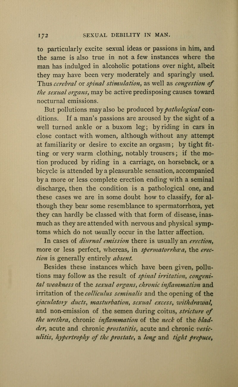 to particularly excite sexual ideas or passions in him, and the same is also true in not a few instances where the man has indulged in alcoholic potations over night, albeit they may have been very moderately and sparingly used. Thus cerebral or spinal stimulation, as well as congestion of the sexual organs, may be active predisposing causes toward nocturnal emissions. But pollutions may also be produced bypathological con- ditions. If a man's passions are aroused by the sight of a well turned ankle or a buxom leg; by riding in cars in close contact with women, although without any attempt at familiarity or desire to excite an orgasm; by tight fit- ting or very warm clothing, notably trousers; if the mo- tion produced by riding in a carriage, on horseback, or a bicycle is attended by a pleasurable sensation, accompanied by a more or less complete erection ending with a seminal discharge, then the condition is a pathological one, and these cases we are in some doubt how to classify, for al- though they bear some resemblance to spermatorrhoea, yet they can hardly be classed with that form of disease, inas- much as they are attended with nervous and physical symp- toms which do not usually occur in the latter affection. In cases of diurnal emission there is usually an erection, more or less perfect, whereas, in spermatorrhoea, the erec- tion is generally entirely absent. Besides these instances which have been given, pollu- tions may follow as the result of spinal irritation, congeni- tal weakness of the sexual organs, chronic inflammation and irritation of the colliculus seminalis and the opening of the ejaculatoty ducts, masturbation, sexual excess, withdrawal, and non-emission of the semen during coitus, stricture of the urethra, chronic inflammation of the neck of the blad- der, acute and chronic prostatitis, acute and chronic vesic- ulitis, hypertrophy of the prostate, a long and tight prepuce,