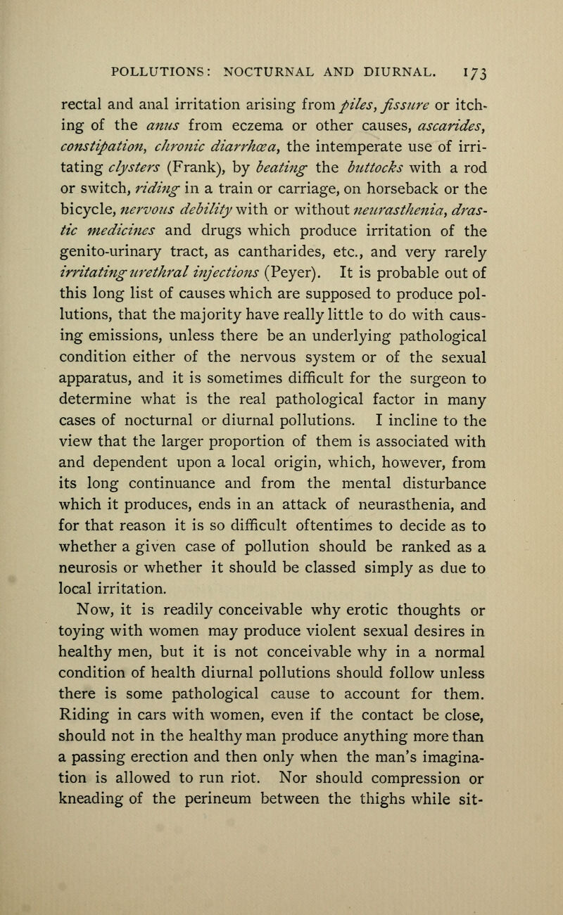 rectal and anal irritation arising from piles, fissure or itch- ing of the anus from eczema or other causes, ascarides, constipation, chronic diarrhoea, the intemperate use of irri- tating clysters (Frank), by beating the buttocks with a rod or switch, riding in a train or carriage, on horseback or the bicycle, nervous debility with or without neurasthenia, dras- tic medicines and drugs which produce irritation of the genito-urinary tract, as cantharides, etc., and very rarely irritating urethral injections (Peyer). It is probable out of this long list of causes which are supposed to produce pol- lutions, that the majority have really little to do with caus- ing emissions, unless there be an underlying pathological condition either of the nervous system or of the sexual apparatus, and it is sometimes difficult for the surgeon to determine what is the real pathological factor in many cases of nocturnal or diurnal pollutions. I incline to the view that the larger proportion of them is associated with and dependent upon a local origin, which, however, from its long continuance and from the mental disturbance which it produces, ends in an attack of neurasthenia, and for that reason it is so difficult oftentimes to decide as to whether a given case of pollution should be ranked as a neurosis or whether it should be classed simply as due to local irritation. Now, it is readily conceivable why erotic thoughts or toying with women may produce violent sexual desires in healthy men, but it is not conceivable why in a normal condition of health diurnal pollutions should follow unless there is some pathological cause to account for them. Riding in cars with women, even if the contact be close, should not in the healthy man produce anything more than a passing erection and then only when the man's imagina- tion is allowed to run riot. Nor should compression or kneading of the perineum between the thighs while sit-