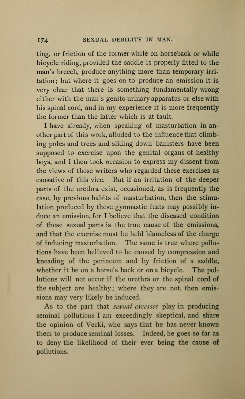 ting, or friction of the former while on horseback or while bicycle riding, provided the saddle is properly fitted to the man's breech, produce anything more than temporary irri- tation ; but where it goes on to produce an emission it is very clear that there is something fundamentally wrong either with the man's genito-urinary apparatus or else with his spinal cord, and in my experience it is more frequently the former than the latter which is at fault. I have already, when speaking of masturbation in an- other part of this work, alluded to the influence that climb- ing poles and trees and sliding down banisters have been supposed to exercise upon the genital organs of healthy boys, and I then took occasion to express my dissent from the views of those writers who regarded these exercises as causative of this vice. But if an irritation of the deeper parts of the urethra exist, occasioned, as is frequently the case, by previous habits of masturbation, then the stimu- lation produced by these gymnastic feats may possibly in- duce an emission, for I believe that the diseased condition of these sexual parts is the true cause of the emissions, and that the exercise must be held blameless of the charge of inducing masturbation. The same is true where pollu- tions have been believed to be caused by compression and kneading of the perineum and by friction of a saddle, whether it be on a horse's back or on a bicycle. The pol- lutions will not occur if the urethra or the spinal cord of the subject are healthy; where they are not, then emis- sions may very likely be induced. As to the part that sexual excesses play in producing seminal pollutions I am exceedingly skeptical, and share the opinion of Vecki, who says that he has never known them to produce seminal losses. Indeed, he goes so far as to deny the likelihood of their ever being the cause of pollutions.