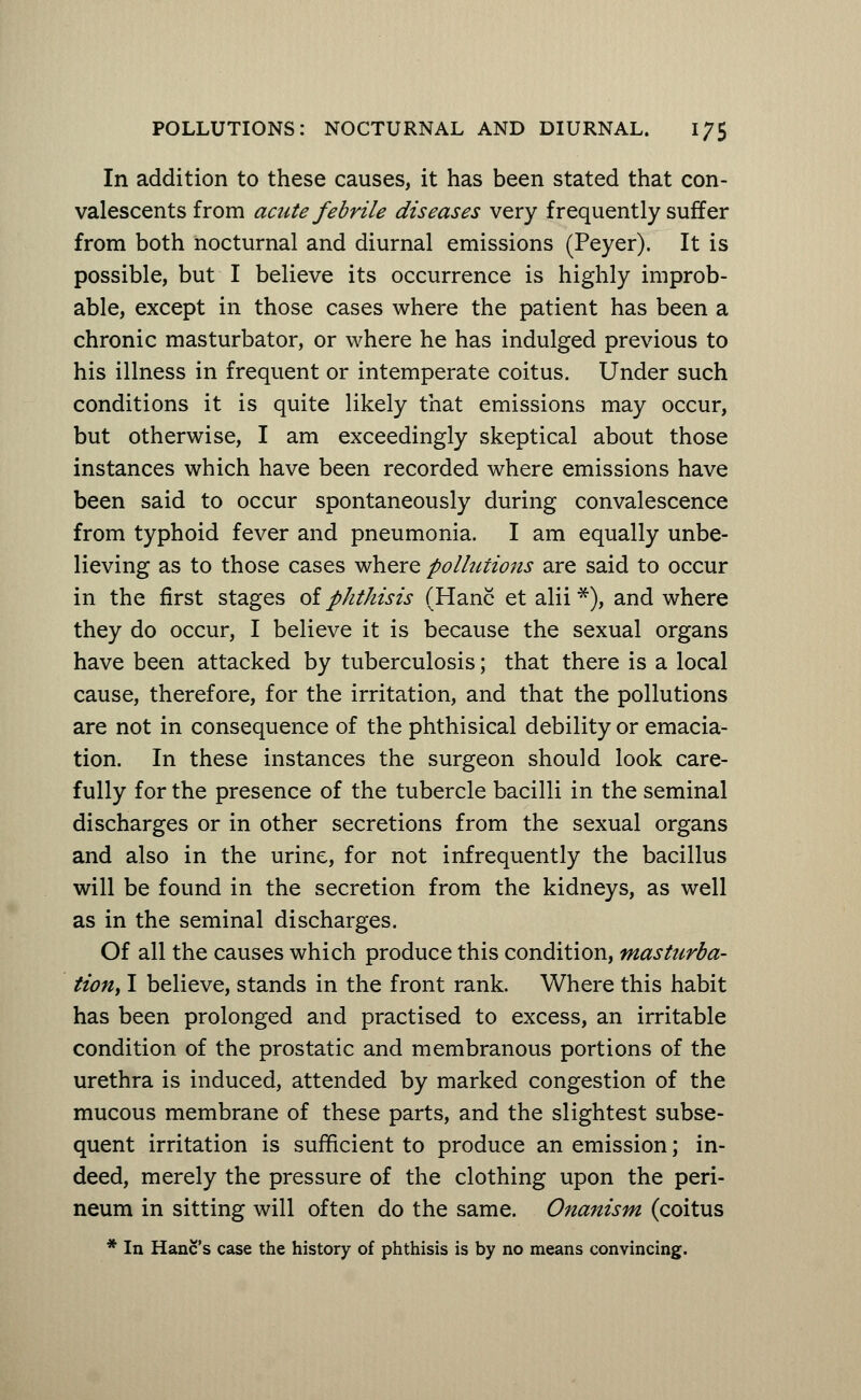 In addition to these causes, it has been stated that con- valescents from acute febrile diseases very frequently suffer from both nocturnal and diurnal emissions (Peyer). It is possible, but I believe its occurrence is highly improb- able, except in those cases where the patient has been a chronic masturbator, or where he has indulged previous to his illness in frequent or intemperate coitus. Under such conditions it is quite likely that emissions may occur, but otherwise, I am exceedingly skeptical about those instances which have been recorded where emissions have been said to occur spontaneously during convalescence from typhoid fever and pneumonia. I am equally unbe- lieving as to those cases where pollutions are said to occur in the first stages of phthisis (Hanc et alii*), and where they do occur, I believe it is because the sexual organs have been attacked by tuberculosis; that there is a local cause, therefore, for the irritation, and that the pollutions are not in consequence of the phthisical debility or emacia- tion. In these instances the surgeon should look care- fully for the presence of the tubercle bacilli in the seminal discharges or in other secretions from the sexual organs and also in the urine, for not infrequently the bacillus will be found in the secretion from the kidneys, as well as in the seminal discharges. Of all the causes which produce this condition, Masturba- tion, I believe, stands in the front rank. Where this habit has been prolonged and practised to excess, an irritable condition of the prostatic and membranous portions of the urethra is induced, attended by marked congestion of the mucous membrane of these parts, and the slightest subse- quent irritation is sufficient to produce an emission; in- deed, merely the pressure of the clothing upon the peri- neum in sitting will often do the same. Onanism (coitus * In Hanc's case the history of phthisis is by no means convincing.