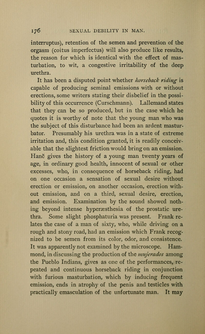 interruptus), retention of the semen and prevention of the orgasm (coitus imperfectus) will also produce like results, the reason for which is identical with the effect of mas- turbation, to wit, a congestive irritability of the deep urethra. It has been a disputed point whether horseback riding is capable of producing seminal emissions with or without erections, some writers stating their disbelief in the possi- bility of this occurrence (Curschmann). Lallemand states that they can be so produced, but in the case which he quotes it is worthy of note that the young man who was the subject of this disturbance had been an ardent mastur- bator. Presumably his urethra was in a state of extreme irritation and, this condition granted, it is readily conceiv- able that the slightest friction would bring on an emission. Hanc gives the history of a young man twenty years of age, in ordinary good health, innocent of sexual or other excesses, who, in consequence of horseback riding, had on one occasion a sensation of sexual desire without erection or emission, on another occasion, erection with- out emission, and on a third, sexual desire, erection, and emission. Examination by the sound showed noth- ing beyond intense hyperesthesia of the prostatic ure- thra. Some slight phosphaturia was present. Frank re- lates the case of a man of sixty, who, while driving on a rough and stony road, had an emission which Frank recog- nized to be semen from its color, odor, and consistence. It was apparently not examined by the microscope. Ham- mond, in discussing the production of the miijerados among the Pueblo Indians, gives as one of the performances, re- peated and continuous horseback riding in conjunction with furious masturbation, which by inducing frequent emission, ends in atrophy of the penis and testicles with practically emasculation of the unfortunate man. It may