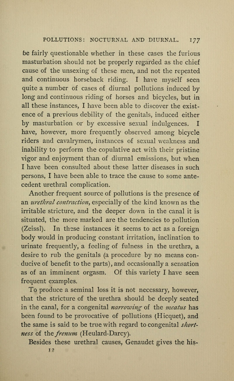 be fairly questionable whether in these cases the furious masturbation should not be properly regarded as the chief cause of the unsexing of these men, and not the repeated and continuous horseback riding. I have myself seen quite a number of cases of diurnal pollutions induced by long and continuous riding of horses and bicycles, but in all these instances, I have been able to discover the exist- ence of a previous debility of the genitals, induced either by masturbation or by excessive sexual indulgences. I have, however, more frequently observed among bicycle riders and cavalrymen, instances of sexual weakness and inability to perform the copulative act with their pristine vigor and enjoyment than of diurnal emissions, but when I have been consulted about these latter diseases in such persons, I have been able to trace the cause to some ante- cedent urethral complication. Another frequent source of pollutions is the presence of an urethral contraction, especially of the kind known as the irritable stricture, and the deeper down in the canal it is situated, the more marked are the tendencies to pollution (Zeissl). In these instances it seems to act as a foreign body would in producing constant irritation, inclination to urinate frequently, a feeling of fulness in the urethra, a desire to rub the genitals (a procedure by no means con- ducive of benefit to the parts), and occasionally a sensation as of an imminent orgasm. Of this variety I have seen frequent examples. To produce a seminal loss it is not necessary, however, that the stricture of the urethra should be deeply seated in the canal, for a congenital narrowing of the meatus has been found to be provocative of pollutions (Hicquet), and the same is said to be true with regard to congenital short- ness of the frenum (Heulard-Darcy). Besides these urethral causes, Genaudet gives the his- 12