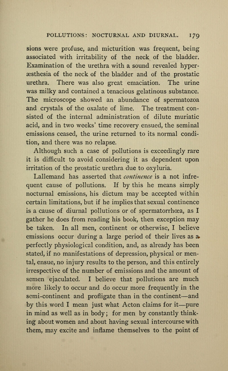 sions were profuse, and micturition was frequent, being associated with irritability of the neck of the bladder. Examination of the urethra with a sound revealed hyper- aesthesia of the neck of the bladder and of the prostatic urethra. There was also great emaciation. The urine was milky and contained a tenacious gelatinous substance. The microscope showed an abundance of spermatozoa and crystals of the oxalate of lime. The treatment con- sisted of the internal administration of dilute muriatic acid, and in two weeks' time recovery ensued, the seminal emissions ceased, the urine returned to its normal condi- tion, and there was no relapse. Although such a case of pollutions is exceedingly rare it is difficult to avoid considering it as dependent upon irritation of the prostatic urethra due to oxyluria. Lallemand has asserted that continence is a not infre- quent cause of pollutions. If by this he means simply nocturnal emissions, his dictum may be accepted within certain limitations, but if he implies that sexual continence is a cause of diurnal pollutions or of spermatorrhoea, as I gather he does from reading his book, then exception may be taken. In all men, continent or otherwise, I believe emissions occur during a large period of their lives as a perfectly physiological condition, and, as already has been stated, if no manifestations of depression, physical or men- tal, ensue, no injury results to the person, and this entirely irrespective of the number of emissions and the amount of semen ejaculated. I believe that pollutions are much more likely to occur and do occur more frequently in the semi-continent and profligate than in the continent—and by this word I mean just what Acton claims for it—pure in mind as well as in body; for men by constantly think- ing about women and about having sexual intercourse with them, may excite and inflame themselves to the point of