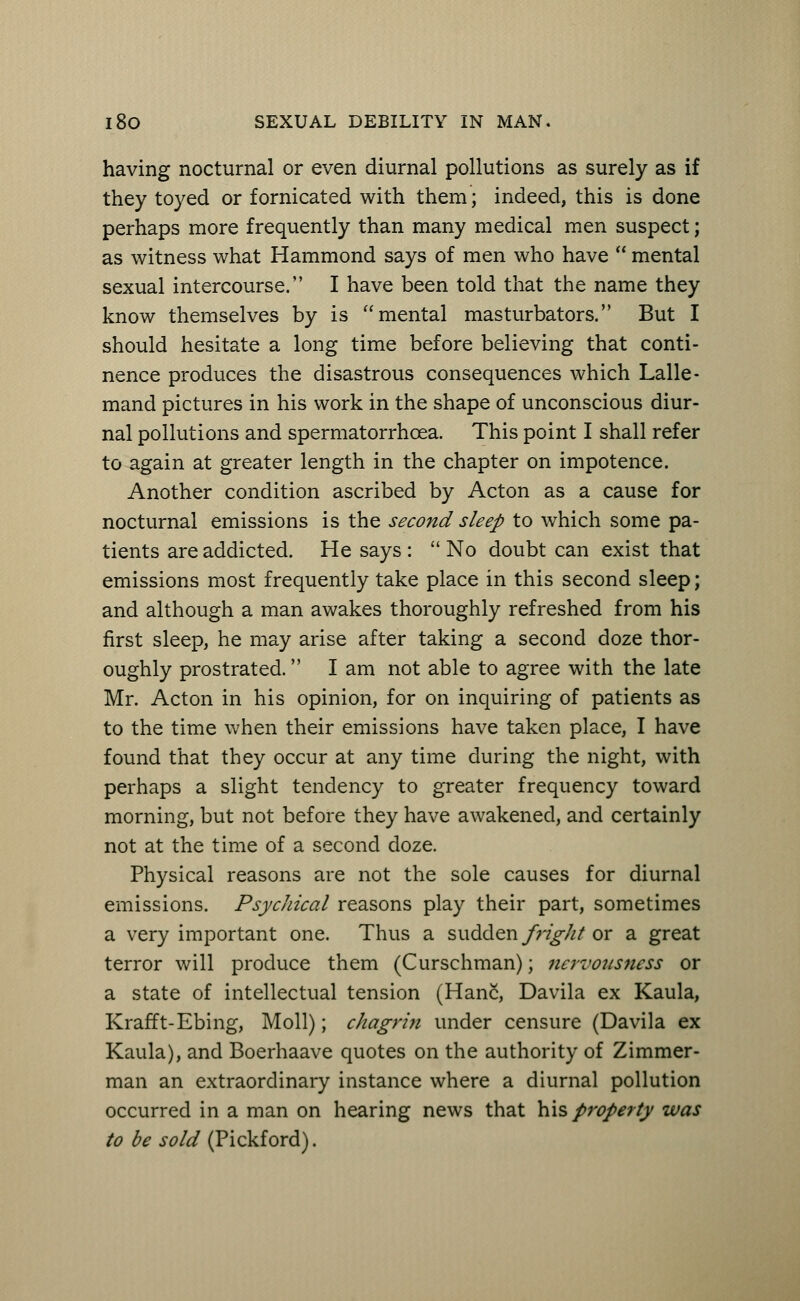 having nocturnal or even diurnal pollutions as surely as if they toyed or fornicated with them; indeed, this is done perhaps more frequently than many medical men suspect; as witness what Hammond says of men who have  mental sexual intercourse. I have been told that the name they know themselves by is mental masturbators. But I should hesitate a long time before believing that conti- nence produces the disastrous consequences which Lalle- mand pictures in his work in the shape of unconscious diur- nal pollutions and spermatorrhoea. This point I shall refer to again at greater length in the chapter on impotence. Another condition ascribed by Acton as a cause for nocturnal emissions is the second sleep to which some pa- tients are addicted. He says :  No doubt can exist that emissions most frequently take place in this second sleep; and although a man awakes thoroughly refreshed from his first sleep, he may arise after taking a second doze thor- oughly prostrated. I am not able to agree with the late Mr. Acton in his opinion, for on inquiring of patients as to the time when their emissions have taken place, I have found that they occur at any time during the night, with perhaps a slight tendency to greater frequency toward morning, but not before they have awakened, and certainly not at the time of a second doze. Physical reasons are not the sole causes for diurnal emissions. Psychical reasons play their part, sometimes a very important one. Thus a sudden fright or a great terror will produce them (Curschman); nervousness or a state of intellectual tension (Hanc, Davila ex Kaula, Krafft-Ebing, Moll); chagrin under censure (Davila ex Kaula), and Boerhaave quotes on the authority of Zimmer- man an extraordinary instance where a diurnal pollution occurred in a man on hearing news that his property was to be sold (Pickford).
