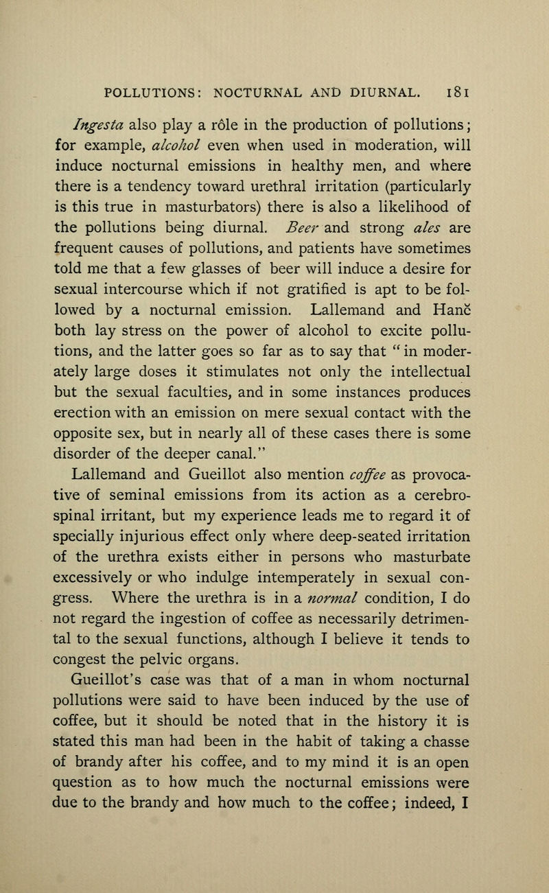 Ingesta also play a role in the production of pollutions; for example, alcohol even when used in moderation, will induce nocturnal emissions in healthy men, and where there is a tendency toward urethral irritation (particularly is this true in masturbators) there is also a likelihood of the pollutions being diurnal. Beer and strong ales are frequent causes of pollutions, and patients have sometimes told me that a few glasses of beer will induce a desire for sexual intercourse which if not gratified is apt to be fol- lowed by a nocturnal emission. Lallemand and Hanc both lay stress on the power of alcohol to excite pollu- tions, and the latter goes so far as to say that  in moder- ately large doses it stimulates not only the intellectual but the sexual faculties, and in some instances produces erection with an emission on mere sexual contact with the opposite sex, but in nearly all of these cases there is some disorder of the deeper canal. Lallemand and Gueillot also mention coffee as provoca- tive of seminal emissions from its action as a cerebro- spinal irritant, but my experience leads me to regard it of specially injurious effect only where deep-seated irritation of the urethra exists either in persons who masturbate excessively or who indulge intemperately in sexual con- gress. Where the urethra is in a normal condition, I do not regard the ingestion of coffee as necessarily detrimen- tal to the sexual functions, although I believe it tends to congest the pelvic organs. Gueillot's case was that of a man in whom nocturnal pollutions were said to have been induced by the use of coffee, but it should be noted that in the history it is stated this man had been in the habit of taking a chasse of brandy after his coffee, and to my mind it is an open question as to how much the nocturnal emissions were due to the brandy and how much to the coffee; indeed, I
