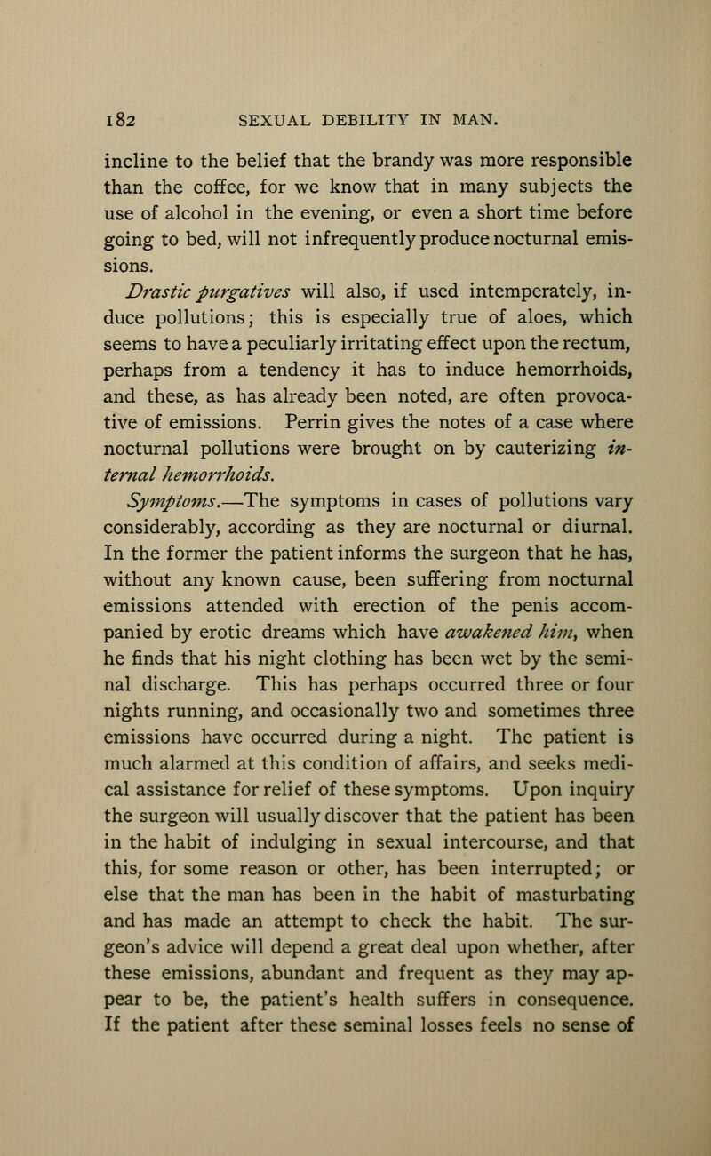 incline to the belief that the brandy was more responsible than the coffee, for we know that in many subjects the use of alcohol in the evening, or even a short time before going to bed, will not infrequently produce nocturnal emis- sions. Drastic purgatives will also, if used intemperately, in- duce pollutions; this is especially true of aloes, which seems to have a peculiarly irritating effect upon the rectum, perhaps from a tendency it has to induce hemorrhoids, and these, as has already been noted, are often provoca- tive of emissions. Perrin gives the notes of a case where nocturnal pollutions were brought on by cauterizing in- ternal hemorrhoids. Symptoms.—The symptoms in cases of pollutions vary considerably, according as they are nocturnal or diurnal. In the former the patient informs the surgeon that he has, without any known cause, been suffering from nocturnal emissions attended with erection of the penis accom- panied by erotic dreams which have awakened him} when he finds that his night clothing has been wet by the semi- nal discharge. This has perhaps occurred three or four nights running, and occasionally two and sometimes three emissions have occurred during a night. The patient is much alarmed at this condition of affairs, and seeks medi- cal assistance for relief of these symptoms. Upon inquiry the surgeon will usually discover that the patient has been in the habit of indulging in sexual intercourse, and that this, for some reason or other, has been interrupted; or else that the man has been in the habit of masturbating and has made an attempt to check the habit. The sur- geon's advice will depend a great deal upon whether, after these emissions, abundant and frequent as they may ap- pear to be, the patient's health suffers in consequence. If the patient after these seminal losses feels no sense of