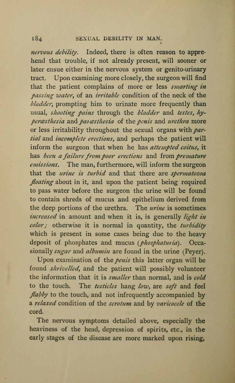 nervous debility. Indeed, there is often reason to appre- hend that trouble, if not already present, will sooner or later ensue either in the nervous system or genito-urinary tract. Upon examining more closely, the surgeon will find that the patient complains of more or less smarting in passing water, of an irritable condition of the neck of the bladder, prompting him to urinate more frequently than usual, shooting pains through the bladder and testes, hy- peresthesia and paresthesia of the penis and urethra more or less irritability throughout the sexual organs with par- tial and incomplete erections, and perhaps the patient will inform the surgeon that when he has attempted coitus, it has been a failure from poor erections and f rom premature emissions. The man, furthermore, will inform the surgeon that the urine is turbid and that there are spermatozoa floating about in it, and upon the patient being required to pass water before the surgeon the urine will be found to contain shreds of mucus and epithelium derived from the deep portions of the urethra. The urine is sometimes increased in amount and when it is, is generally light i?i color; otherwise it is normal in quantity, the turbidity which is present in some cases being due to the heavy deposit of phosphates and mucus (phosphatutia). Occa- sionally sugar and albumin are found in the urine (Peyer). Upon examination of the penis this latter organ will be found shrivelled, and the patient will possibly volunteer the information that it is smaller than normal, and is cold to the touch. The testicles hang low, are soft and feel flabby to the touch, and not infrequently accompanied by a relaxed condition of the scrotum and by varicocele of the cord. The nervous symptoms detailed above, especially the heaviness of the head, depression of spirits, etc., in the early stages of the disease are more marked upon rising,