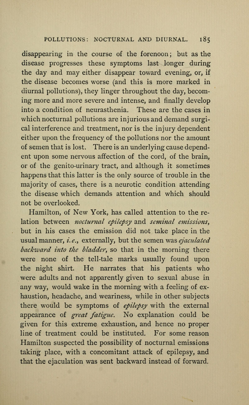 disappearing in the course of the forenoon; but as the disease progresses these symptoms last longer during the day and may either disappear toward evening, or, if the disease becomes worse (and this is more marked in diurnal pollutions), they linger throughout the day, becom- ing more and more severe and intense, and finally develop into a condition of neurasthenia. These are the cases in which nocturnal pollutions are injurious and demand surgi- cal interference and treatment, nor is the injury dependent either upon the frequency of the pollutions nor the amount of semen that is lost. There is an underlying cause depend- ent upon some nervous affection of the cord, of the brain, or of the genito-urinary tract, and although it sometimes happens that this latter is the only source of trouble in the majority of cases, there is a neurotic condition attending the disease which demands attention and which should not be overlooked. Hamilton, of New York, has called attention to the re- lation between nocturnal epilepsy and seminal emissions, but in his cases the emission did not take place in the usual manner, i. e., externally, but the semen was ejaculated backward into the bladder, so that in the morning there were none of the tell-tale marks usually found upon the night shirt. He narrates that his patients who were adults and not apparently given to sexual abuse in any way, would wake in the morning with a feeling of ex- haustion, headache, and weariness, while in other subjects there would be symptoms of epilepsy with the external appearance of great fatigue. No explanation could be given for this extreme exhaustion, and hence no proper line of treatment could be instituted. For some reason Hamilton suspected the possibility of nocturnal emissions taking place, with a concomitant attack of epilepsy, and that the ejaculation was sent backward instead of forward.