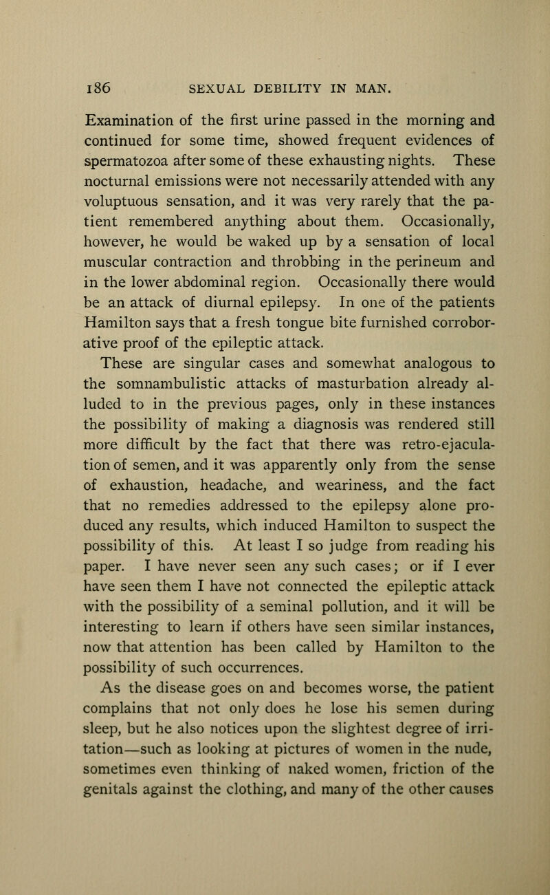 Examination of the first urine passed in the morning and continued for some time, showed frequent evidences of spermatozoa after some of these exhausting nights. These nocturnal emissions were not necessarily attended with any voluptuous sensation, and it was very rarely that the pa- tient remembered anything about them. Occasionally, however, he would be waked up by a sensation of local muscular contraction and throbbing in the perineum and in the lower abdominal region. Occasionally there would be an attack of diurnal epilepsy. In one of the patients Hamilton says that a fresh tongue bite furnished corrobor- ative proof of the epileptic attack. These are singular cases and somewhat analogous to the somnambulistic attacks of masturbation already al- luded to in the previous pages, only in these instances the possibility of making a diagnosis was rendered still more difficult by the fact that there was retro-ejacula- tion of semen, and it was apparently only from the sense of exhaustion, headache, and weariness, and the fact that no remedies addressed to the epilepsy alone pro- duced any results, which induced Hamilton to suspect the possibility of this. At least I so judge from reading his paper. I have never seen any such cases; or if I ever have seen them I have not connected the epileptic attack with the possibility of a seminal pollution, and it will be interesting to learn if others have seen similar instances, now that attention has been called by Hamilton to the possibility of such occurrences. As the disease goes on and becomes worse, the patient complains that not only does he lose his semen during sleep, but he also notices upon the slightest degree of irri- tation—such as looking at pictures of women in the nude, sometimes even thinking of naked women, friction of the genitals against the clothing, and many of the other causes