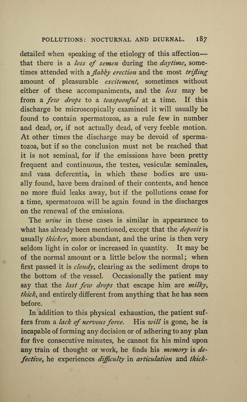detailed when speaking of the etiology of this affection— that there is a loss of semen during the daytime, some- times attended with a flabby erection and the most trifling amount of pleasurable excitement, sometimes without either of these accompaniments, and the loss may be from a few drops to a teaspoonful at a time. If this discharge be microscopically examined it will usually be found to contain spermatozoa, as a rule few in number and dead, or, if not actually dead, of very feeble motion. At other times the discharge may be devoid of sperma- tozoa, but if so the conclusion must not be reached that it is not seminal, for if the emissions have been pretty frequent and continuous, the testes, vesiculae seminales, and vasa deferentia, in which these bodies are usu- ally found, have been drained of their contents, and hence no more fluid leaks away, but if the pollutions cease for a time, spermatozoa will be again found in the discharges on the renewal of the emissions. The urine in these cases is similar in appearance to what has already been mentioned, except that the deposit is usually thicker, more abundant, and the urine is then very seldom light in color or increased in quantity. It may be of the normal amount or a little below the normal; when first passed it is cloudy, clearing as the sediment drops to the bottom of the vessel. Occasionally the patient may say that the last few drops that escape him are milky, thick, and entirely different from anything that he has seen before. In addition to this physical exhaustion, the patient suf- fers from a lack of nervous force. His will is gone, he is incapable of forming any decision or of adhering to any plan for five consecutive minutes, he cannot fix his mind upon any train of thought or work, he finds his memory is de- fective, he experiences difficulty in articulation and thick-