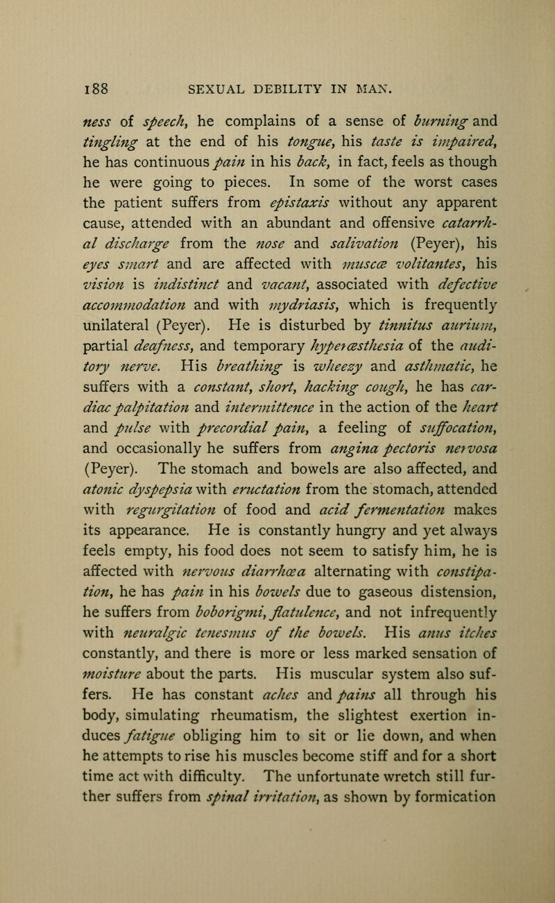 ness of speech, he complains of a sense of burning and tingling at the end of his tongue, his taste is impaired, he has continuous pain in his back, in fact, feels as though he were going to pieces. In some of the worst cases the patient suffers from epistaxis without any apparent cause, attended with an abundant and offensive catarrh- al discharge from the nose and salivation (Peyer), his eyes smart and are affected with muscce volitantes, his vision is indistinct and vacant, associated with defective accommodation and with mydriasis, which is frequently unilateral (Peyer). He is disturbed by tinnitus aurium, partial deafness, and temporary hyperesthesia of the audi- tory nerve. His breathing is wheezy and asthmatic, he suffers with a constant, short, hacking cough, he has car- diac palpitation and intermittence in the action of the heart and pulse with precordial pain, a feeling of suffocation, and occasionally he suffers from angina pectoris nervosa (Peyer). The stomach and bowels are also affected, and atonic dyspepsia with eructation from the stomach, attended with regurgitation of food and acid fermentation makes its appearance. He is constantly hungry and yet always feels empty, his food does not seem to satisfy him, he is affected with nervous diarrhoea alternating with constipa- tion, he has pain in his bowels due to gaseous distension, he suffers from boborigmi, flatulence, and not infrequently with neuralgic tenesmus of the bowels. His anus itches constantly, and there is more or less marked sensation of moisture about the parts. His muscular system also suf- fers. He has constant aches and pains all through his body, simulating rheumatism, the slightest exertion in- duces fatigue obliging him to sit or lie down, and when he attempts to rise his muscles become stiff and for a short time act with difficulty. The unfortunate wretch still fur- ther suffers from spinal irritation, as shown by formication