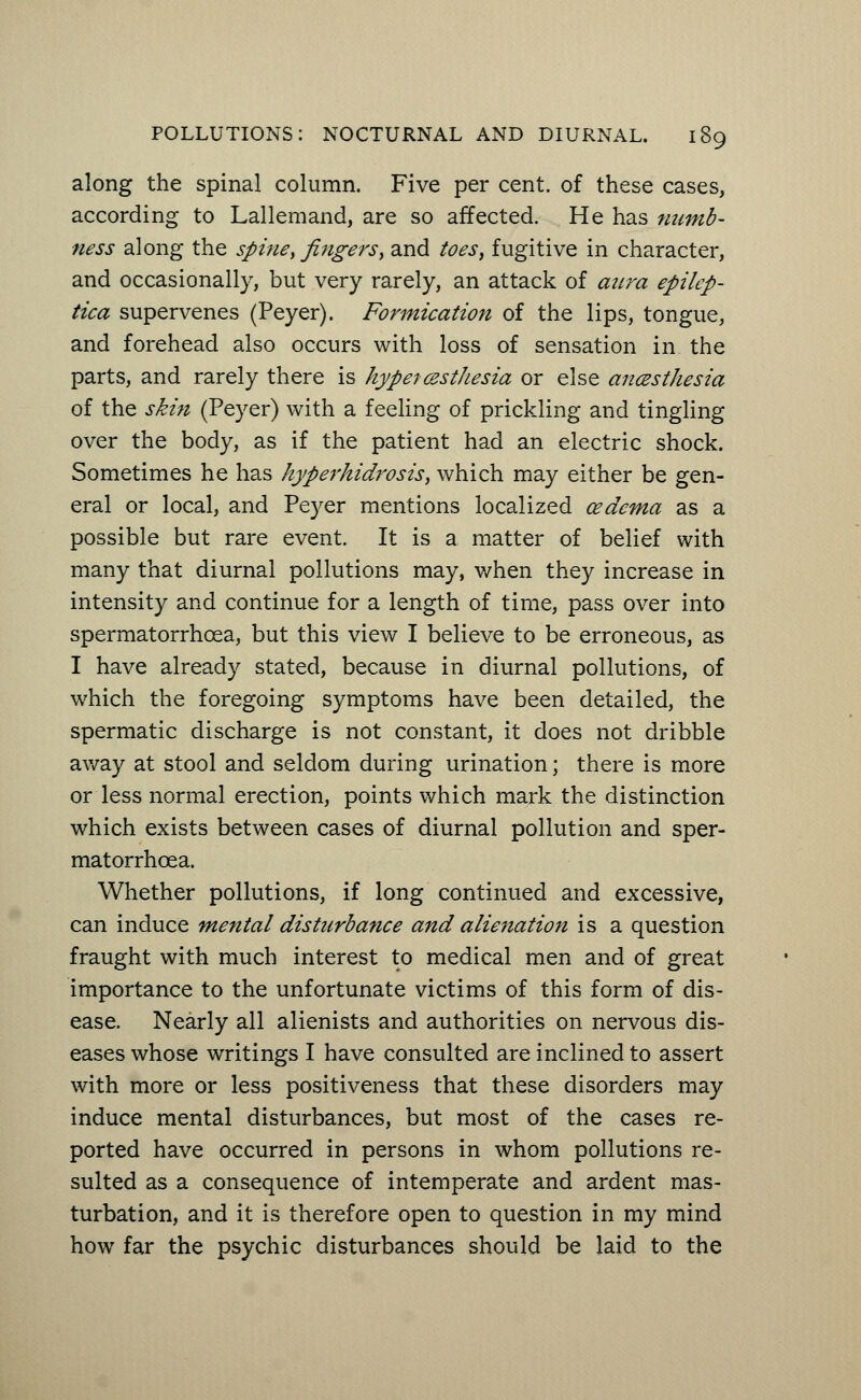 along the spinal column. Five per cent, of these cases, according to Lallemand, are so affected. He has numb- ness along the spine> fingers, and toes, fugitive in character, and occasionally, but very rarely, an attack of aura epilcp- tica supervenes (Peyer). Formication of the lips, tongue, and forehead also occurs with loss of sensation in the parts, and rarely there is hyperesthesia or else anesthesia of the skin (Peyer) with a feeling of prickling and tingling over the body, as if the patient had an electric shock. Sometimes he has hyperhidrosis, which may either be gen- eral or local, and Peyer mentions localized oedema as a possible but rare event. It is a. matter of belief with many that diurnal pollutions may, when they increase in intensity and continue for a length of time, pass over into spermatorrhoea, but this view I believe to be erroneous, as I have already stated, because in diurnal pollutions, of which the foregoing symptoms have been detailed, the spermatic discharge is not constant, it does not dribble away at stool and seldom during urination; there is more or less normal erection, points which mark the distinction which exists between cases of diurnal pollution and sper- matorrhoea. Whether pollutions, if long continued and excessive, can induce mental disturbance and alienation is a question fraught with much interest to medical men and of great importance to the unfortunate victims of this form of dis- ease. Nearly all alienists and authorities on nervous dis- eases whose writings I have consulted are inclined to assert with more or less positiveness that these disorders may induce mental disturbances, but most of the cases re- ported have occurred in persons in whom pollutions re- sulted as a consequence of intemperate and ardent mas- turbation, and it is therefore open to question in my mind how far the psychic disturbances should be laid to the