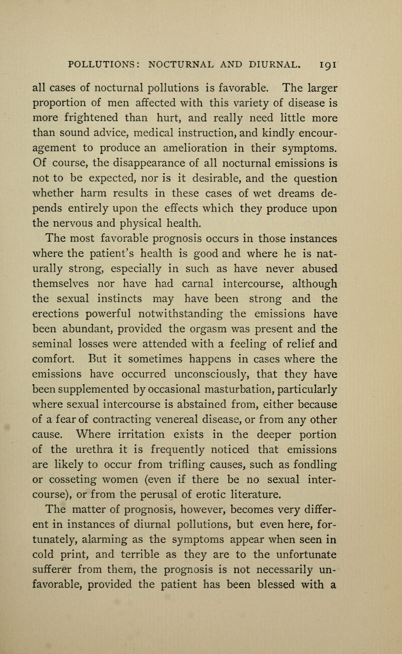 all cases of nocturnal pollutions is favorable. The larger proportion of men affected with this variety of disease is more frightened than hurt, and really need little more than sound advice, medical instruction, and kindly encour- agement to produce an amelioration in their symptoms. Of course, the disappearance of all nocturnal emissions is not to be expected, nor is it desirable, and the question whether harm results in these cases of wet dreams de- pends entirely upon the effects which they produce upon the nervous and physical health. The most favorable prognosis occurs in those instances where the patient's health is good and where he is nat- urally strong, especially in such as have never abused themselves nor have had carnal intercourse, although the sexual instincts may have been strong and the erections powerful notwithstanding the emissions have been abundant, provided the orgasm was present and the seminal losses were attended with a feeling of relief and comfort. But it sometimes happens in cases where the emissions have occurred unconsciously, that they have been supplemented by occasional masturbation, particularly where sexual intercourse is abstained from, either because of a fear of contracting venereal disease, or from any other cause. Where irritation exists in the deeper portion of the urethra it is frequently noticed that emissions are likely to occur from trifling causes, such as fondling or cosseting women (even if there be no sexual inter- course), or from the perusal of erotic literature. The matter of prognosis, however, becomes very differ- ent in instances of diurnal pollutions, but even here, for- tunately, alarming as the symptoms appear when seen in cold print, and terrible as they are to the unfortunate sufferer from them, the prognosis is not necessarily un- favorable, provided the patient has been blessed with a