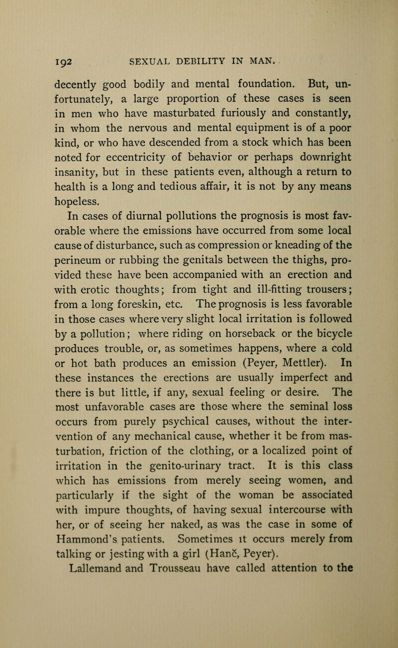 decently good bodily and mental foundation. But, un- fortunately, a large proportion of these cases is seen in men who have masturbated furiously and constantly, in whom the nervous and mental equipment is of a poor kind, or who have descended from a stock which has been noted for eccentricity of behavior or perhaps downright insanity, but in these patients even, although a return to health is a long and tedious affair, it is not by any means hopeless. In cases of diurnal pollutions the prognosis is most fav- orable where the emissions have occurred from some local cause of disturbance, such as compression or kneading of the perineum or rubbing the genitals between the thighs, pro- vided these have been accompanied with an erection and with erotic thoughts; from tight and ill-fitting trousers; from a long foreskin, etc. The prognosis is less favorable in those cases where very slight local irritation is followed by a pollution; where riding on horseback or the bicycle produces trouble, or, as sometimes happens, where a cold or hot bath produces an emission (Peyer, Mettler). In these instances the erections are usually imperfect and there is but little, if any, sexual feeling or desire. The most unfavorable cases are those where the seminal loss occurs from purely psychical causes, without the inter- vention of any mechanical cause, whether it be from mas- turbation, friction of the clothing, or a localized point of irritation in the genito-urinary tract. It is this class which has emissions from merely seeing women, and particularly if the sight of the woman be associated with impure thoughts, of having sexual intercourse with her, or of seeing her naked, as was the case in some of Hammond's patients. Sometimes it occurs merely from talking or jesting with a girl (HanS, Peyer). Lallemand and Trousseau have called attention to the