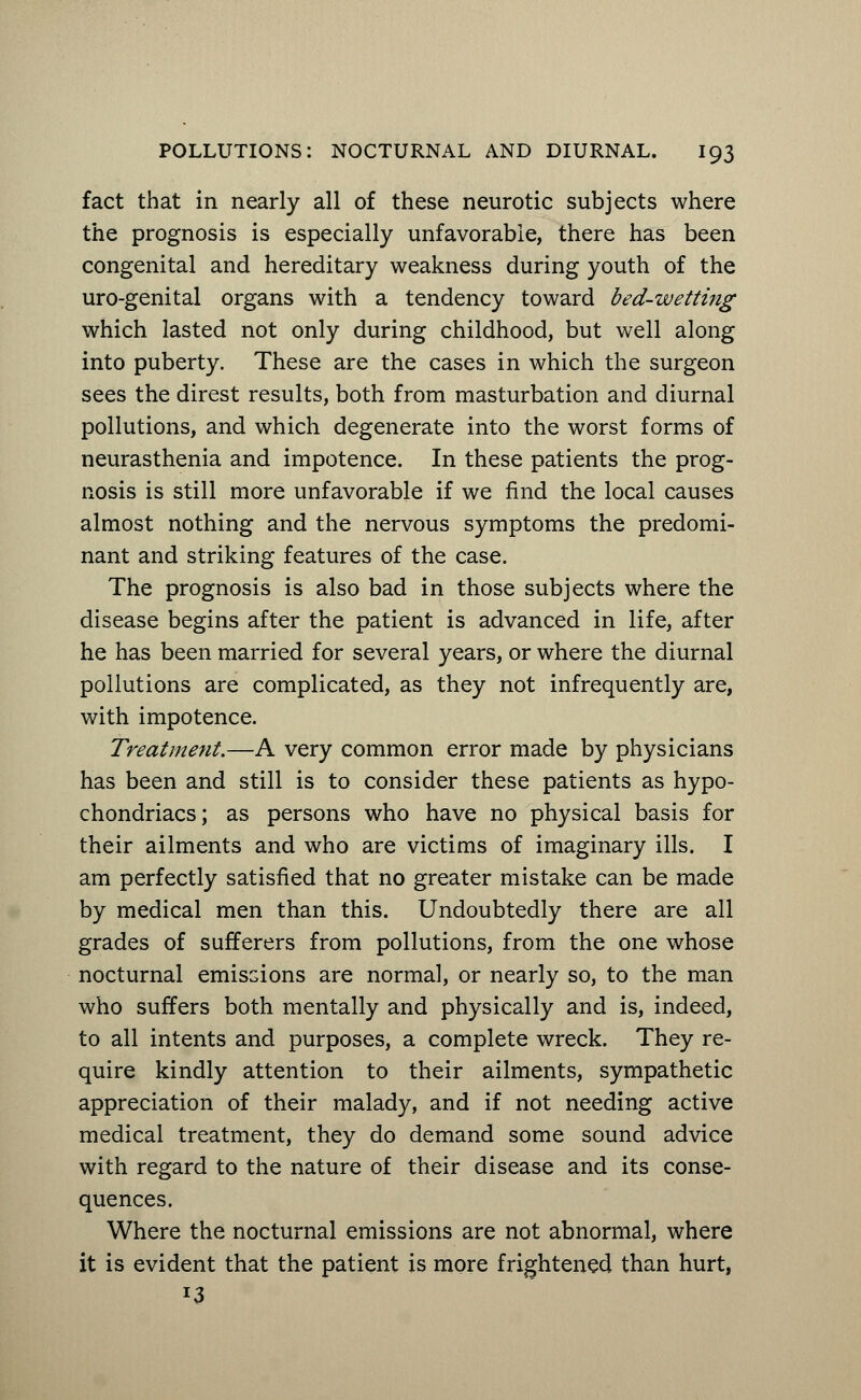fact that in nearly all of these neurotic subjects where the prognosis is especially unfavorable, there has been congenital and hereditary weakness during youth of the uro-genital organs with a tendency toward bed-wetting which lasted not only during childhood, but well along into puberty. These are the cases in which the surgeon sees the direst results, both from masturbation and diurnal pollutions, and which degenerate into the worst forms of neurasthenia and impotence. In these patients the prog- nosis is still more unfavorable if we find the local causes almost nothing and the nervous symptoms the predomi- nant and striking features of the case. The prognosis is also bad in those subjects where the disease begins after the patient is advanced in life, after he has been married for several years, or where the diurnal pollutions are complicated, as they not infrequently are, with impotence. Treatment.—A very common error made by physicians has been and still is to consider these patients as hypo- chondriacs; as persons who have no physical basis for their ailments and who are victims of imaginary ills. I am perfectly satisfied that no greater mistake can be made by medical men than this. Undoubtedly there are all grades of sufferers from pollutions, from the one whose nocturnal emissions are normal, or nearly so, to the man who suffers both mentally and physically and is, indeed, to all intents and purposes, a complete wreck. They re- quire kindly attention to their ailments, sympathetic appreciation of their malady, and if not needing active medical treatment, they do demand some sound advice with regard to the nature of their disease and its conse- quences. Where the nocturnal emissions are not abnormal, where it is evident that the patient is more frightened than hurt, 13